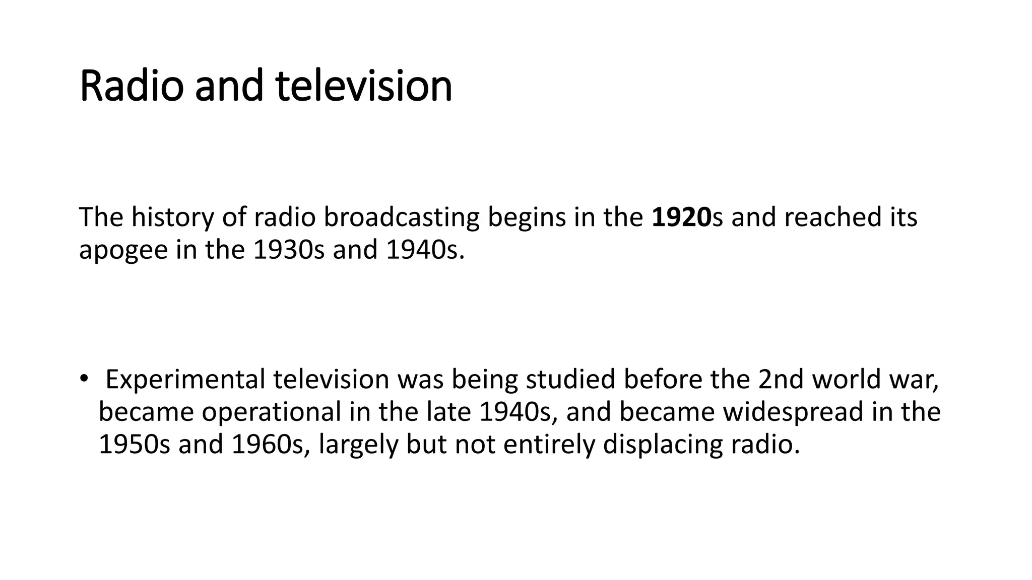 Radio and television
The history of radio broadcasting begins in the 1920s and reached its
apogee in the 1930s and 1940s.
• Experimental television was being studied before the 2nd world war,
became operational in the late 1940s, and became widespread in the
1950s and 1960s, largely but not entirely displacing radio.
 