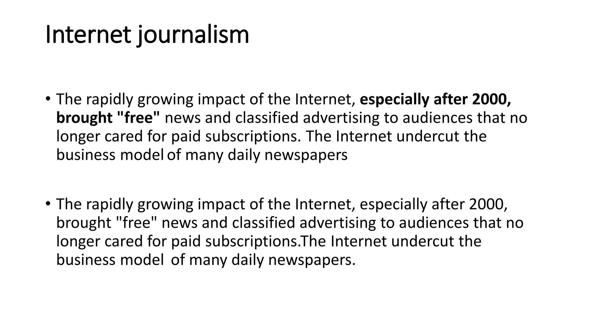 Internet journalism
• The rapidly growing impact of the Internet, especially after 2000,
brought "free" news and classified advertising to audiences that no
longer cared for paid subscriptions. The Internet undercut the
business model of many daily newspapers
• The rapidly growing impact of the Internet, especially after 2000,
brought "free" news and classified advertising to audiences that no
longer cared for paid subscriptions.The Internet undercut the
business model of many daily newspapers.
 