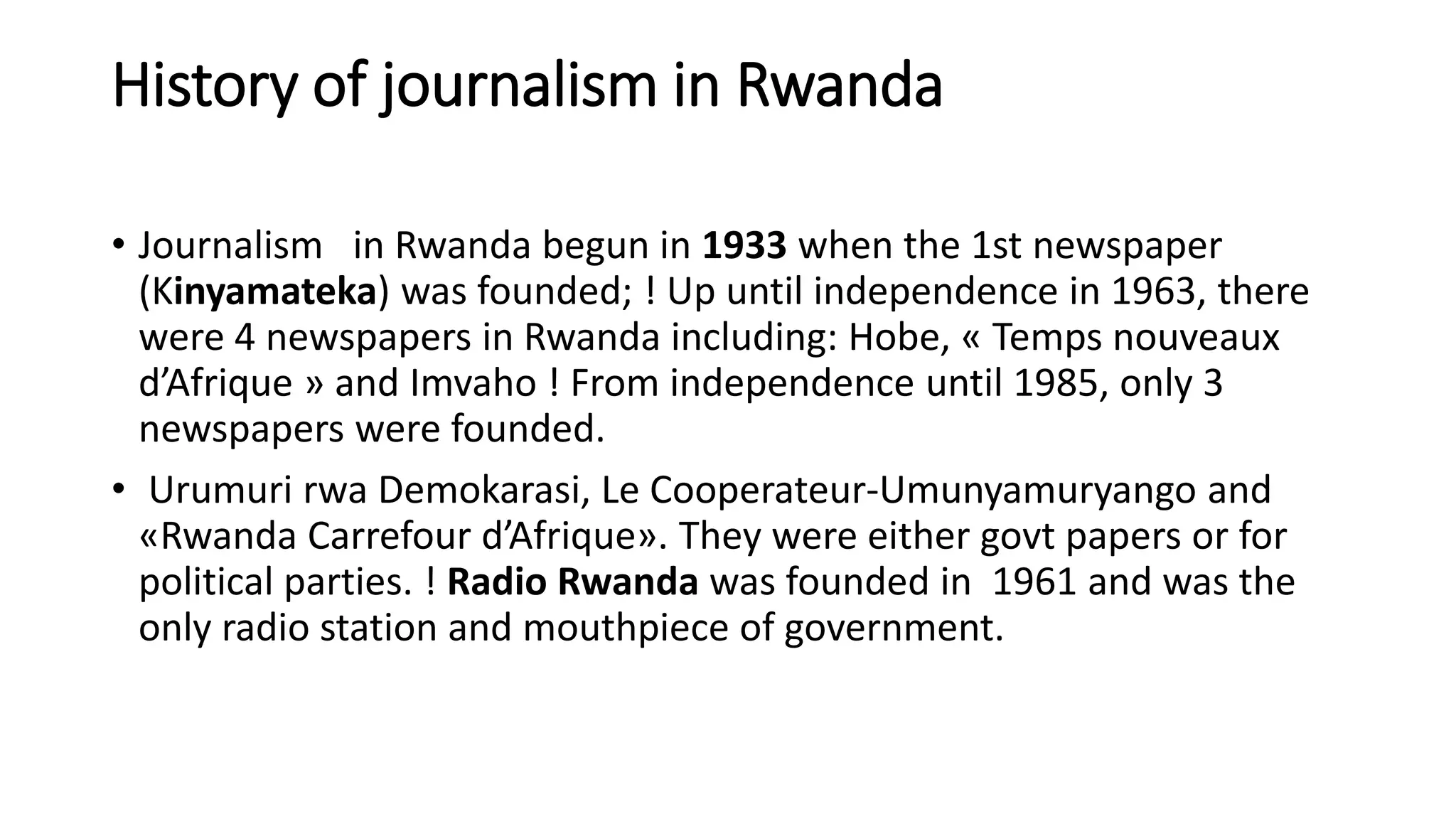 History of journalism in Rwanda
• Journalism in Rwanda begun in 1933 when the 1st newspaper
(Kinyamateka) was founded; ! Up until independence in 1963, there
were 4 newspapers in Rwanda including: Hobe, « Temps nouveaux
d’Afrique » and Imvaho ! From independence until 1985, only 3
newspapers were founded.
• Urumuri rwa Demokarasi, Le Cooperateur-Umunyamuryango and
«Rwanda Carrefour d’Afrique». They were either govt papers or for
political parties. ! Radio Rwanda was founded in 1961 and was the
only radio station and mouthpiece of government.
 