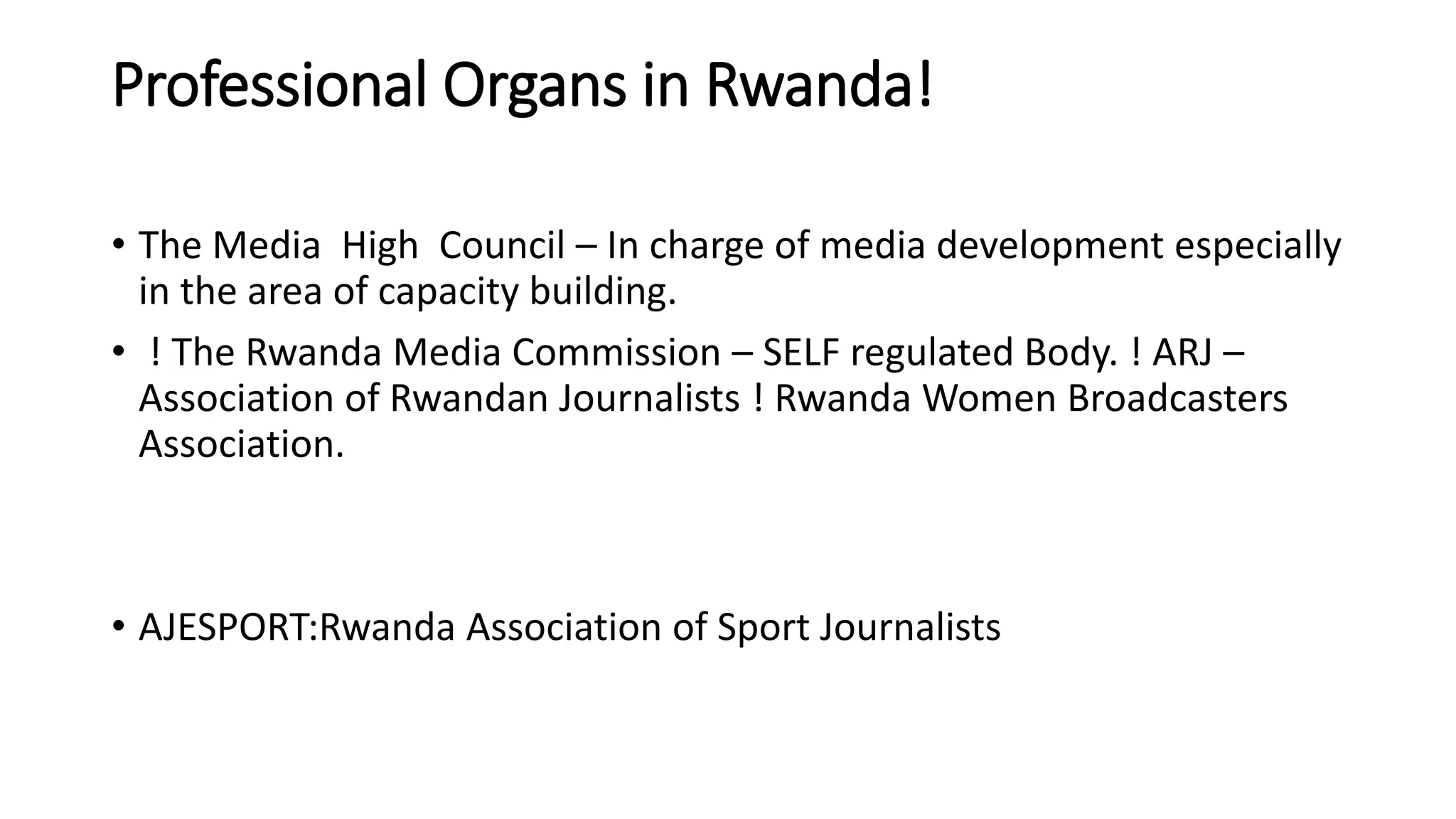 Professional Organs in Rwanda!
• The Media High Council – In charge of media development especially
in the area of capacity building.
• ! The Rwanda Media Commission – SELF regulated Body. ! ARJ –
Association of Rwandan Journalists ! Rwanda Women Broadcasters
Association.
• AJESPORT:Rwanda Association of Sport Journalists
 