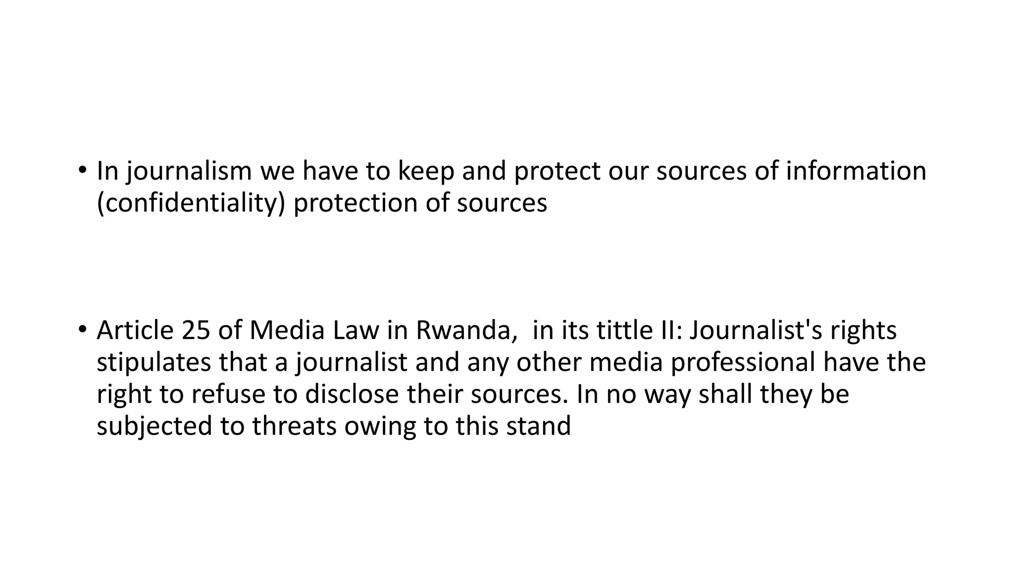 • In journalism we have to keep and protect our sources of information
(confidentiality) protection of sources
• Article 25 of Media Law in Rwanda, in its tittle II: Journalist's rights
stipulates that a journalist and any other media professional have the
right to refuse to disclose their sources. In no way shall they be
subjected to threats owing to this stand
 