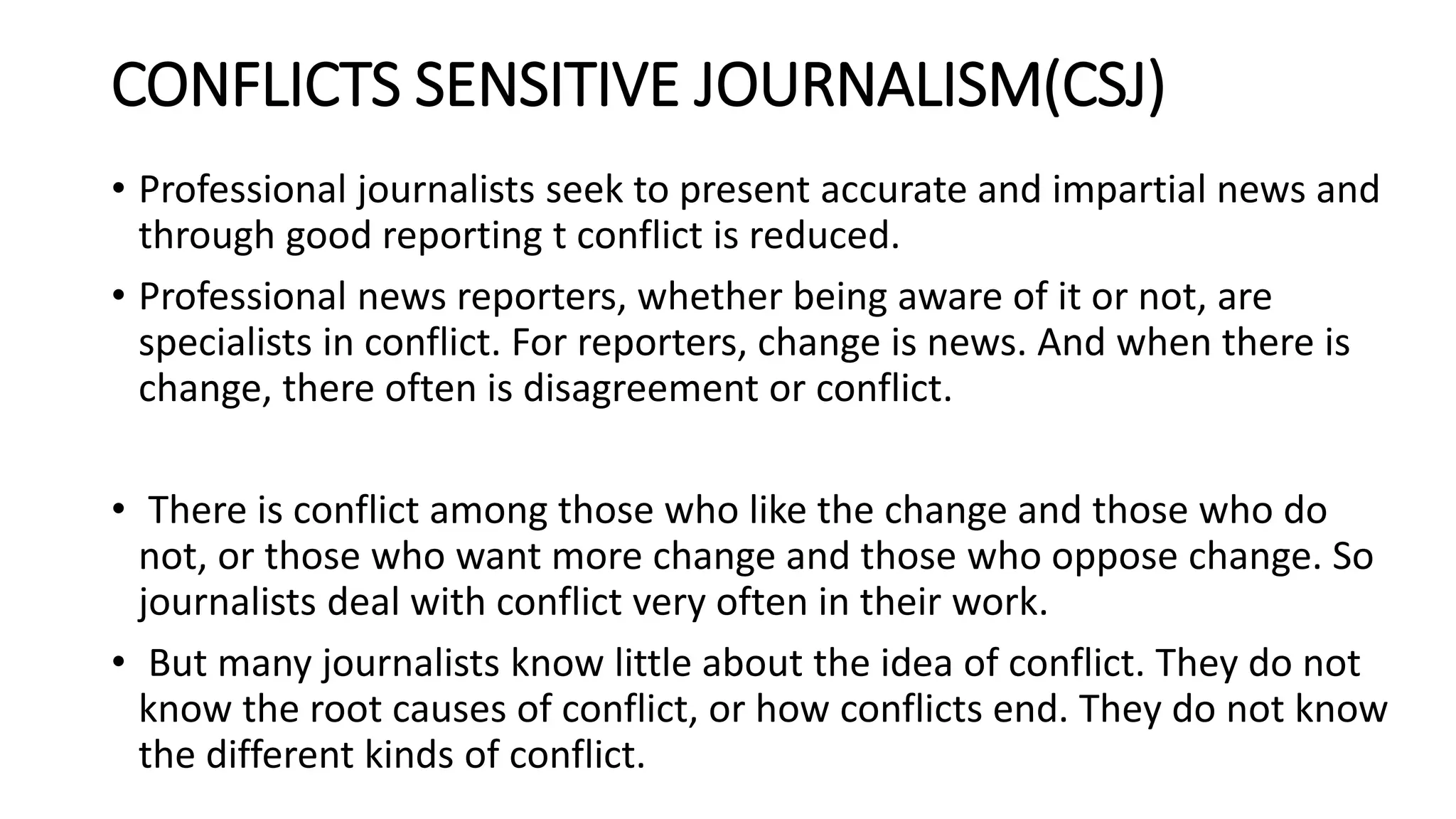 CONFLICTS SENSITIVE JOURNALISM(CSJ)
• Professional journalists seek to present accurate and impartial news and
through good reporting t conflict is reduced.
• Professional news reporters, whether being aware of it or not, are
specialists in conflict. For reporters, change is news. And when there is
change, there often is disagreement or conflict.
• There is conflict among those who like the change and those who do
not, or those who want more change and those who oppose change. So
journalists deal with conflict very often in their work.
• But many journalists know little about the idea of conflict. They do not
know the root causes of conflict, or how conflicts end. They do not know
the different kinds of conflict.
 