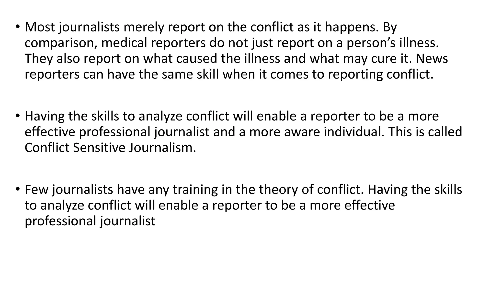 • Most journalists merely report on the conflict as it happens. By
comparison, medical reporters do not just report on a person’s illness.
They also report on what caused the illness and what may cure it. News
reporters can have the same skill when it comes to reporting conflict.
• Having the skills to analyze conflict will enable a reporter to be a more
effective professional journalist and a more aware individual. This is called
Conflict Sensitive Journalism.
• Few journalists have any training in the theory of conflict. Having the skills
to analyze conflict will enable a reporter to be a more effective
professional journalist
 