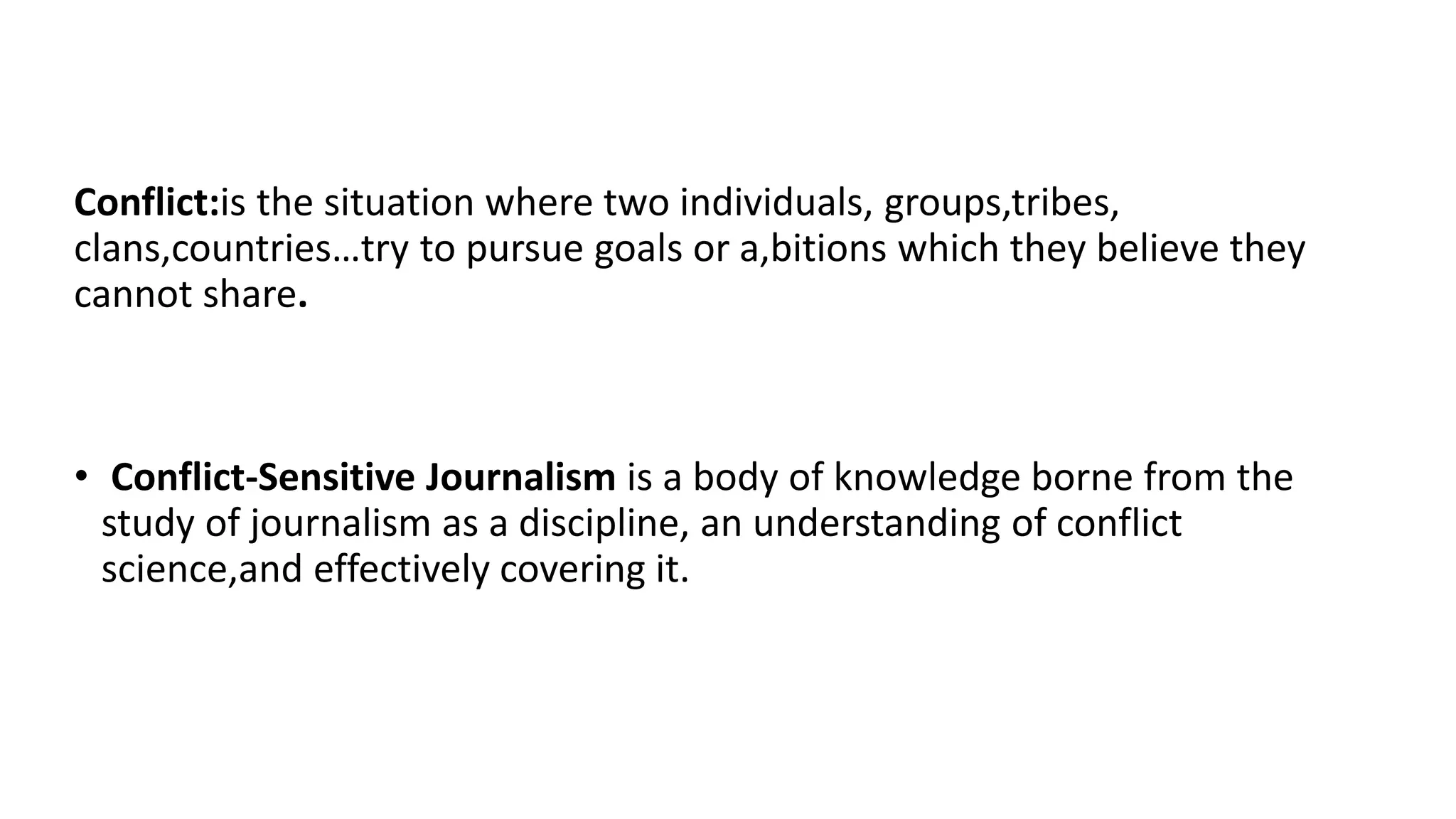 Conflict:is the situation where two individuals, groups,tribes,
clans,countries…try to pursue goals or a,bitions which they believe they
cannot share.
• Conflict-Sensitive Journalism is a body of knowledge borne from the
study of journalism as a discipline, an understanding of conflict
science,and effectively covering it.
 