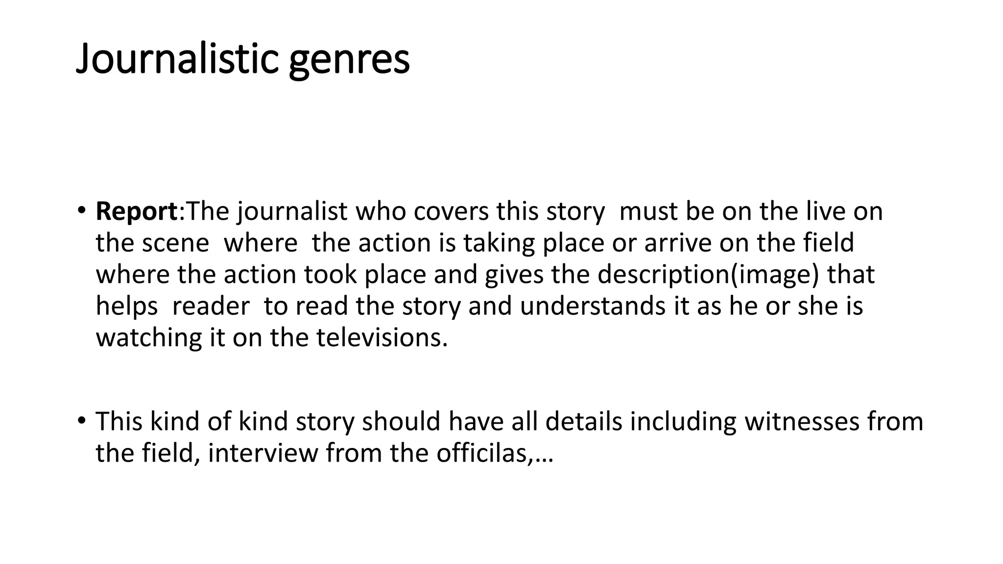 Journalistic genres
• Report:The journalist who covers this story must be on the live on
the scene where the action is taking place or arrive on the field
where the action took place and gives the description(image) that
helps reader to read the story and understands it as he or she is
watching it on the televisions.
• This kind of kind story should have all details including witnesses from
the field, interview from the officilas,…
 