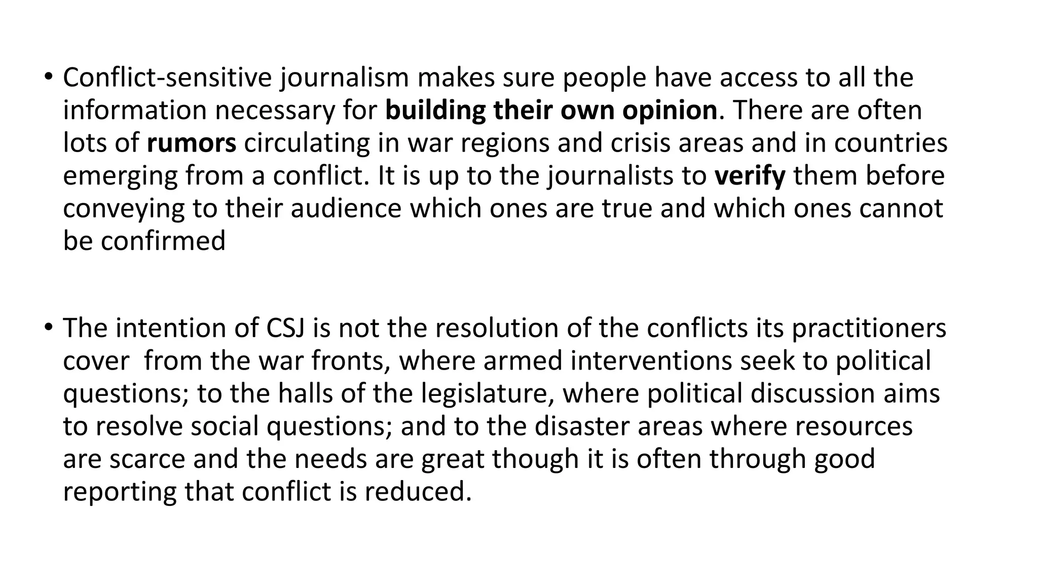 • Conflict-sensitive journalism makes sure people have access to all the
information necessary for building their own opinion. There are often
lots of rumors circulating in war regions and crisis areas and in countries
emerging from a conflict. It is up to the journalists to verify them before
conveying to their audience which ones are true and which ones cannot
be confirmed
• The intention of CSJ is not the resolution of the conflicts its practitioners
cover from the war fronts, where armed interventions seek to political
questions; to the halls of the legislature, where political discussion aims
to resolve social questions; and to the disaster areas where resources
are scarce and the needs are great though it is often through good
reporting that conflict is reduced.
 