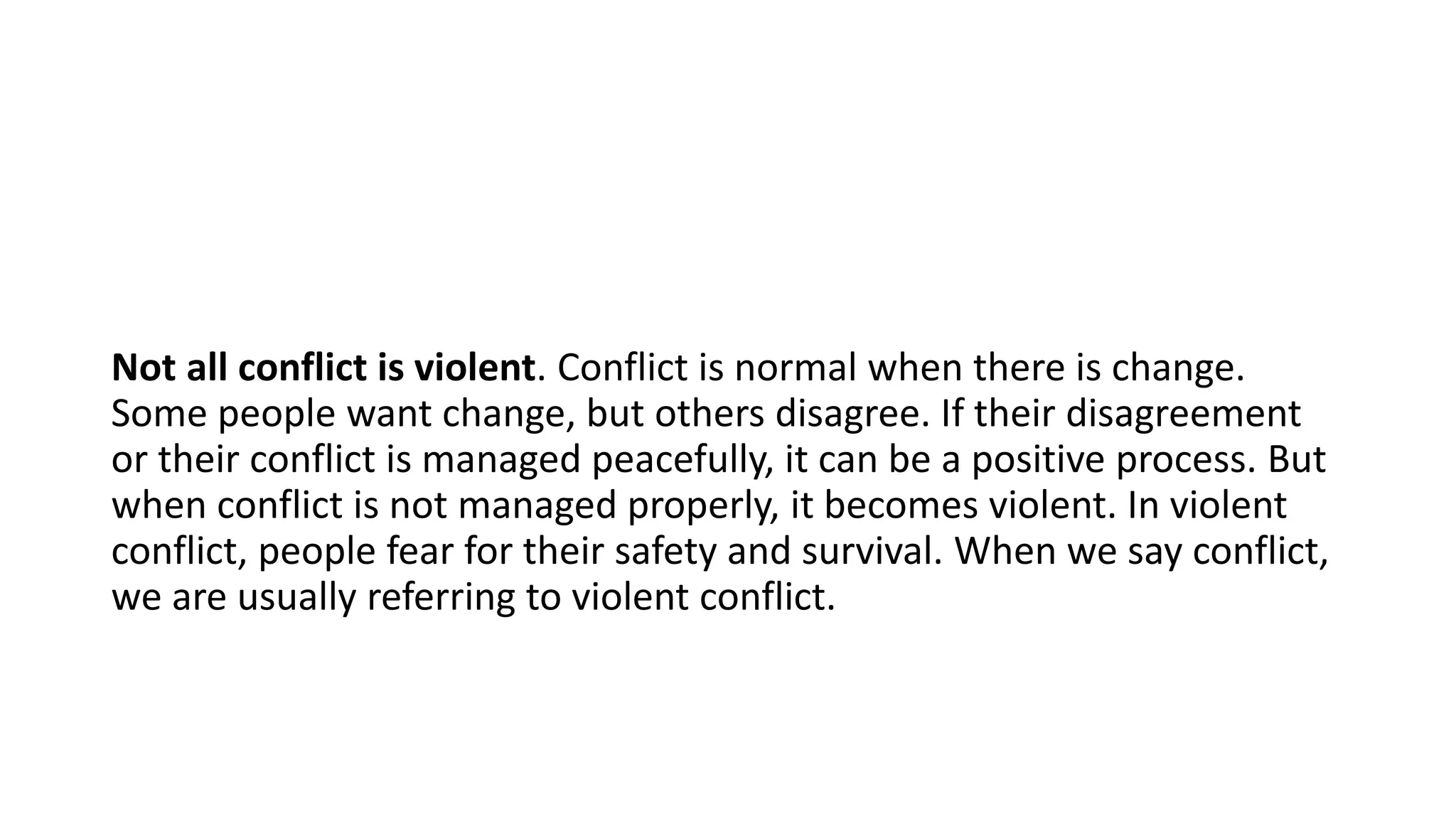 Not all conflict is violent. Conflict is normal when there is change.
Some people want change, but others disagree. If their disagreement
or their conflict is managed peacefully, it can be a positive process. But
when conflict is not managed properly, it becomes violent. In violent
conflict, people fear for their safety and survival. When we say conflict,
we are usually referring to violent conflict.
 