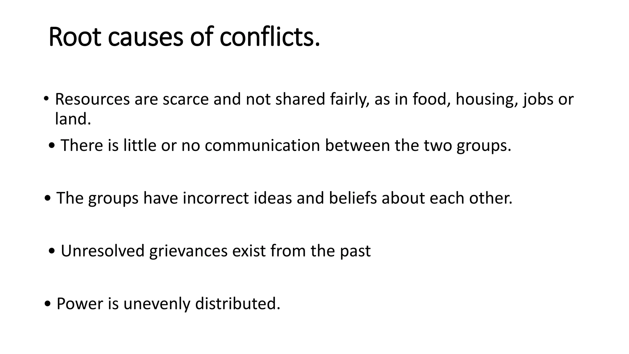 Root causes of conflicts.
• Resources are scarce and not shared fairly, as in food, housing, jobs or
land.
• There is little or no communication between the two groups.
• The groups have incorrect ideas and beliefs about each other.
• Unresolved grievances exist from the past
• Power is unevenly distributed.
 