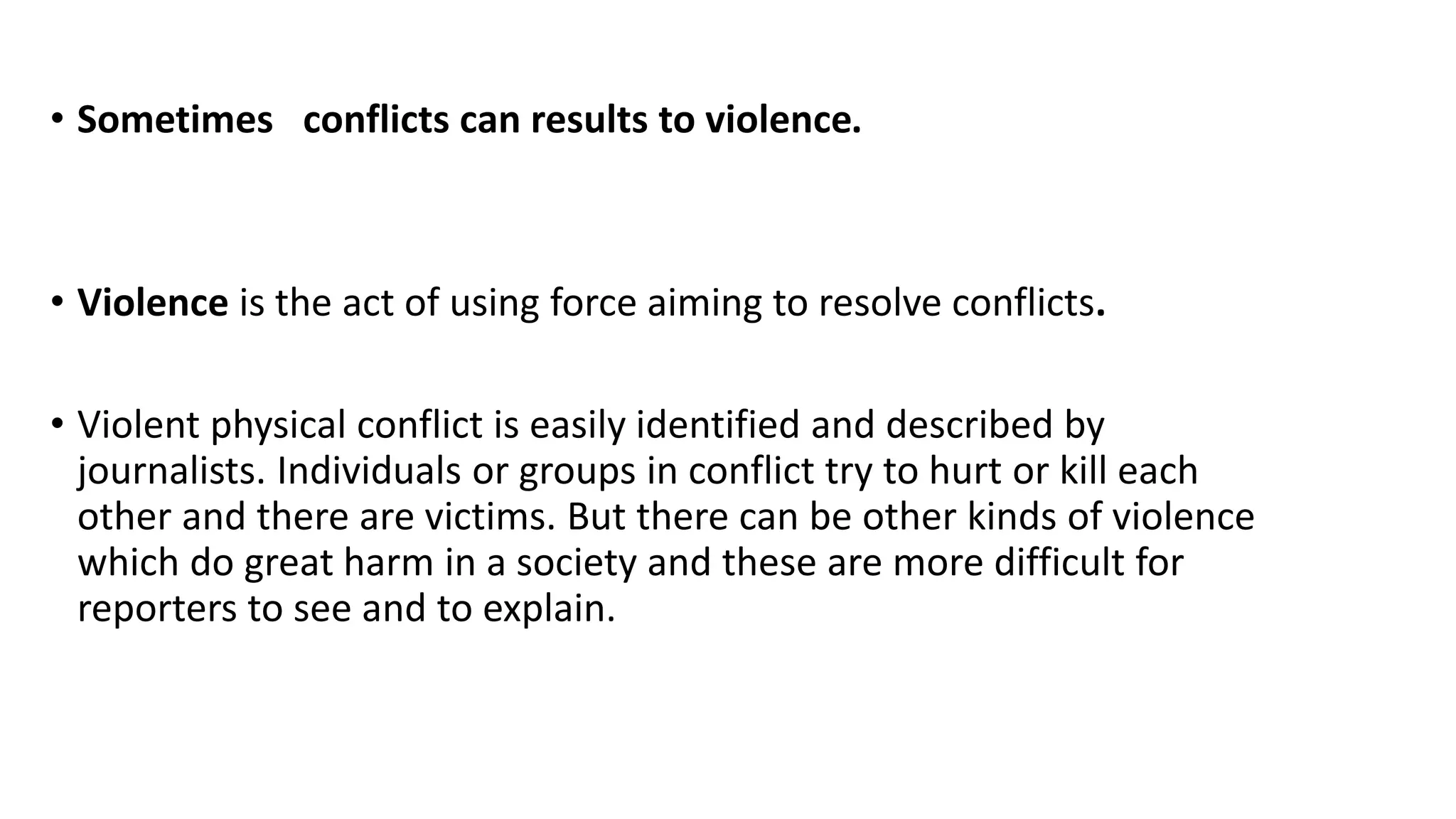 • Sometimes conflicts can results to violence.
• Violence is the act of using force aiming to resolve conflicts.
• Violent physical conflict is easily identified and described by
journalists. Individuals or groups in conflict try to hurt or kill each
other and there are victims. But there can be other kinds of violence
which do great harm in a society and these are more difficult for
reporters to see and to explain.
 