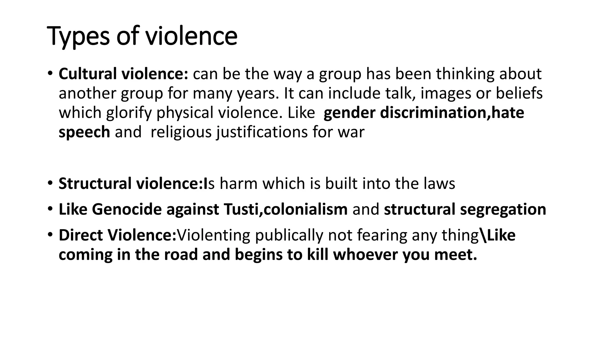 Types of violence
• Cultural violence: can be the way a group has been thinking about
another group for many years. It can include talk, images or beliefs
which glorify physical violence. Like gender discrimination,hate
speech and religious justifications for war
• Structural violence:Is harm which is built into the laws
• Like Genocide against Tusti,colonialism and structural segregation
• Direct Violence:Violenting publically not fearing any thingLike
coming in the road and begins to kill whoever you meet.
 