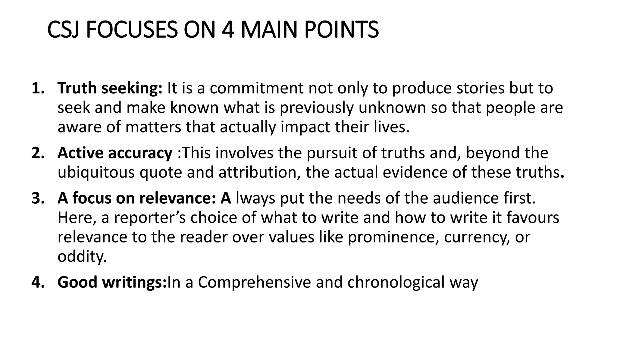 CSJ FOCUSES ON 4 MAIN POINTS
1. Truth seeking: It is a commitment not only to produce stories but to
seek and make known what is previously unknown so that people are
aware of matters that actually impact their lives.
2. Active accuracy :This involves the pursuit of truths and, beyond the
ubiquitous quote and attribution, the actual evidence of these truths.
3. A focus on relevance: A lways put the needs of the audience first.
Here, a reporter’s choice of what to write and how to write it favours
relevance to the reader over values like prominence, currency, or
oddity.
4. Good writings:In a Comprehensive and chronological way
 