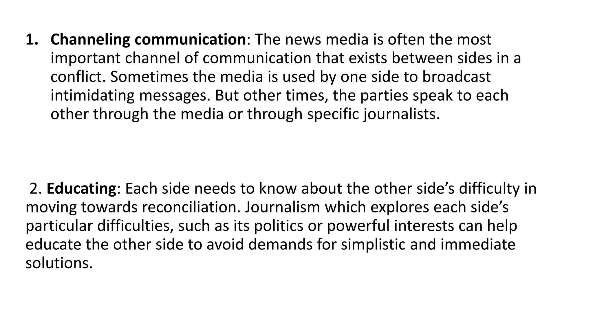 1. Channeling communication: The news media is often the most
important channel of communication that exists between sides in a
conflict. Sometimes the media is used by one side to broadcast
intimidating messages. But other times, the parties speak to each
other through the media or through specific journalists.
2. Educating: Each side needs to know about the other side’s difficulty in
moving towards reconciliation. Journalism which explores each side’s
particular difficulties, such as its politics or powerful interests can help
educate the other side to avoid demands for simplistic and immediate
solutions.
 