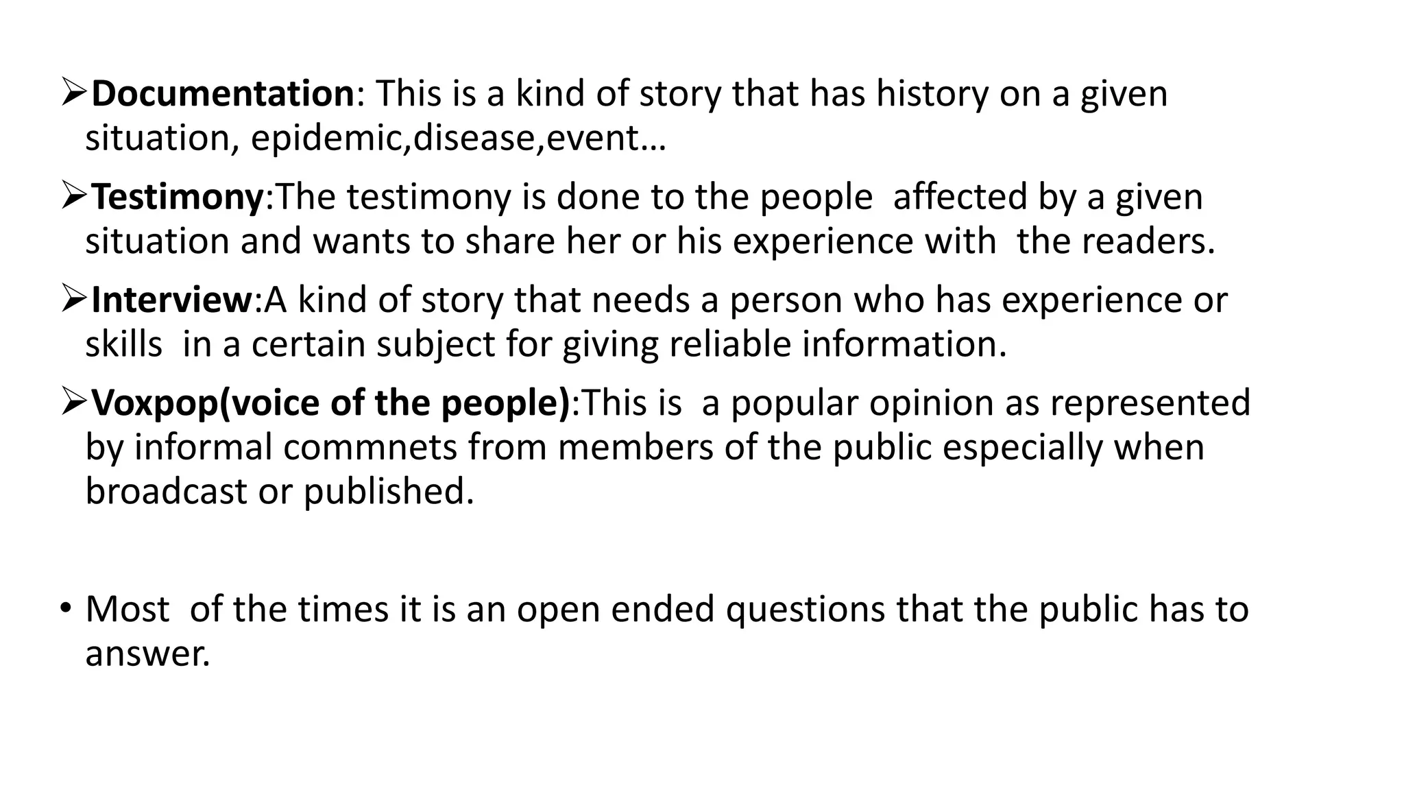 Documentation: This is a kind of story that has history on a given
situation, epidemic,disease,event…
Testimony:The testimony is done to the people affected by a given
situation and wants to share her or his experience with the readers.
Interview:A kind of story that needs a person who has experience or
skills in a certain subject for giving reliable information.
Voxpop(voice of the people):This is a popular opinion as represented
by informal commnets from members of the public especially when
broadcast or published.
• Most of the times it is an open ended questions that the public has to
answer.
 