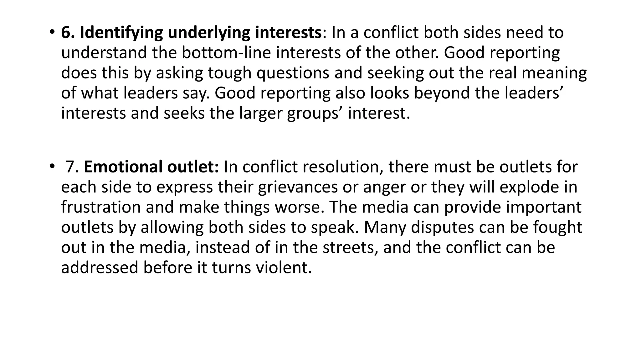 • 6. Identifying underlying interests: In a conflict both sides need to
understand the bottom-line interests of the other. Good reporting
does this by asking tough questions and seeking out the real meaning
of what leaders say. Good reporting also looks beyond the leaders’
interests and seeks the larger groups’ interest.
• 7. Emotional outlet: In conflict resolution, there must be outlets for
each side to express their grievances or anger or they will explode in
frustration and make things worse. The media can provide important
outlets by allowing both sides to speak. Many disputes can be fought
out in the media, instead of in the streets, and the conflict can be
addressed before it turns violent.
 