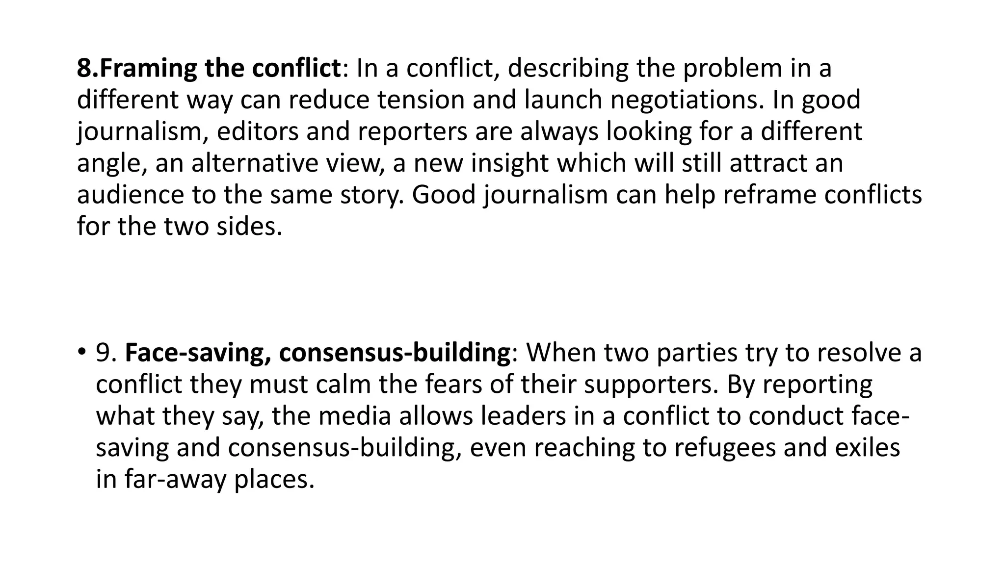 8.Framing the conflict: In a conflict, describing the problem in a
different way can reduce tension and launch negotiations. In good
journalism, editors and reporters are always looking for a different
angle, an alternative view, a new insight which will still attract an
audience to the same story. Good journalism can help reframe conflicts
for the two sides.
• 9. Face-saving, consensus-building: When two parties try to resolve a
conflict they must calm the fears of their supporters. By reporting
what they say, the media allows leaders in a conflict to conduct face-
saving and consensus-building, even reaching to refugees and exiles
in far-away places.
 