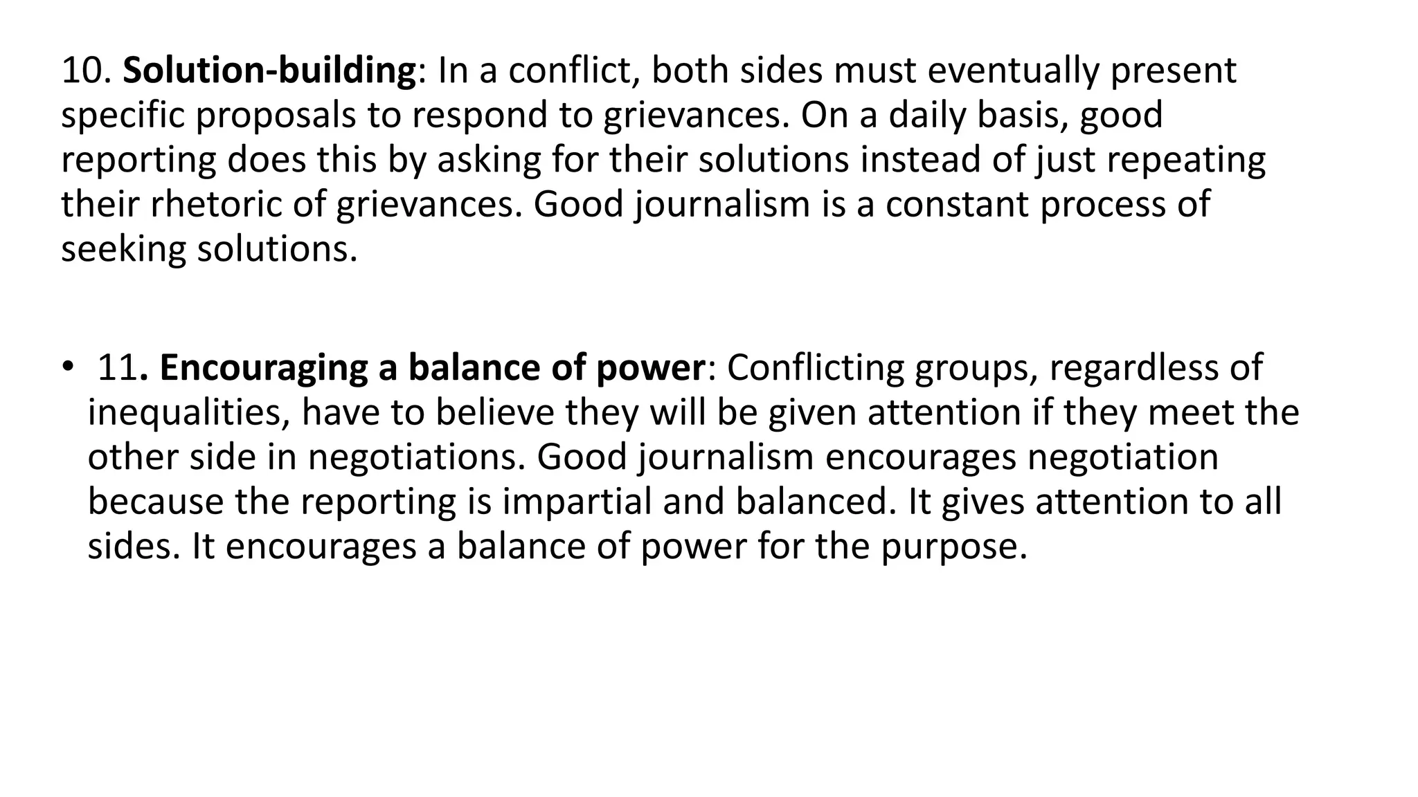 10. Solution-building: In a conflict, both sides must eventually present
specific proposals to respond to grievances. On a daily basis, good
reporting does this by asking for their solutions instead of just repeating
their rhetoric of grievances. Good journalism is a constant process of
seeking solutions.
• 11. Encouraging a balance of power: Conflicting groups, regardless of
inequalities, have to believe they will be given attention if they meet the
other side in negotiations. Good journalism encourages negotiation
because the reporting is impartial and balanced. It gives attention to all
sides. It encourages a balance of power for the purpose.
 