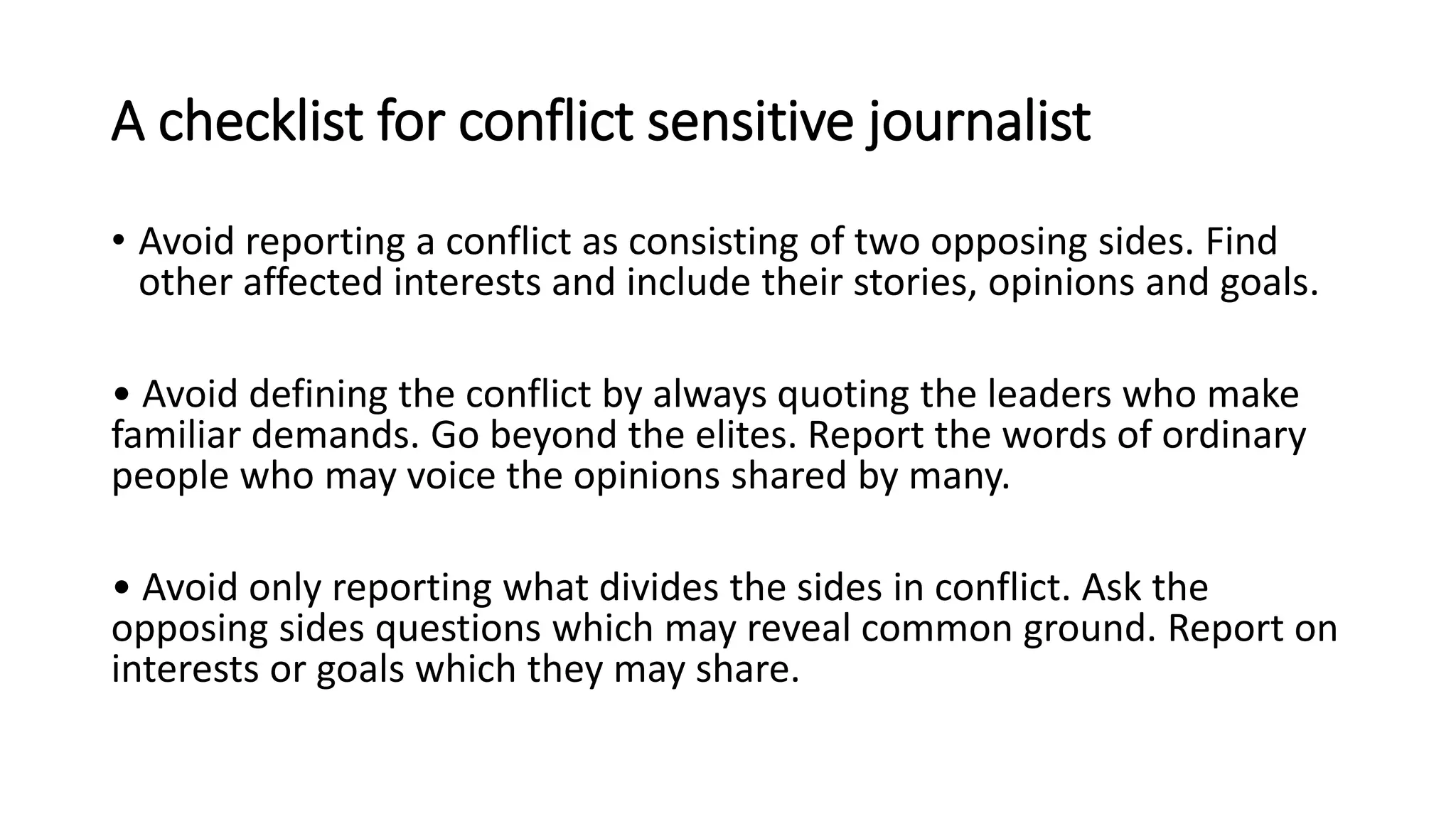 A checklist for conflict sensitive journalist
• Avoid reporting a conflict as consisting of two opposing sides. Find
other affected interests and include their stories, opinions and goals.
• Avoid defining the conflict by always quoting the leaders who make
familiar demands. Go beyond the elites. Report the words of ordinary
people who may voice the opinions shared by many.
• Avoid only reporting what divides the sides in conflict. Ask the
opposing sides questions which may reveal common ground. Report on
interests or goals which they may share.
 