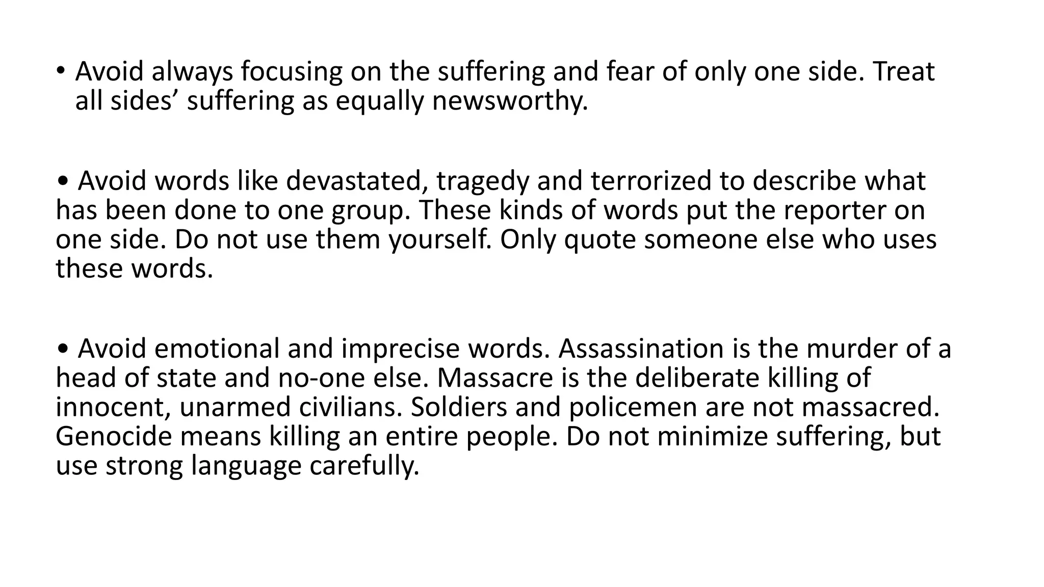 • Avoid always focusing on the suffering and fear of only one side. Treat
all sides’ suffering as equally newsworthy.
• Avoid words like devastated, tragedy and terrorized to describe what
has been done to one group. These kinds of words put the reporter on
one side. Do not use them yourself. Only quote someone else who uses
these words.
• Avoid emotional and imprecise words. Assassination is the murder of a
head of state and no-one else. Massacre is the deliberate killing of
innocent, unarmed civilians. Soldiers and policemen are not massacred.
Genocide means killing an entire people. Do not minimize suffering, but
use strong language carefully.
 