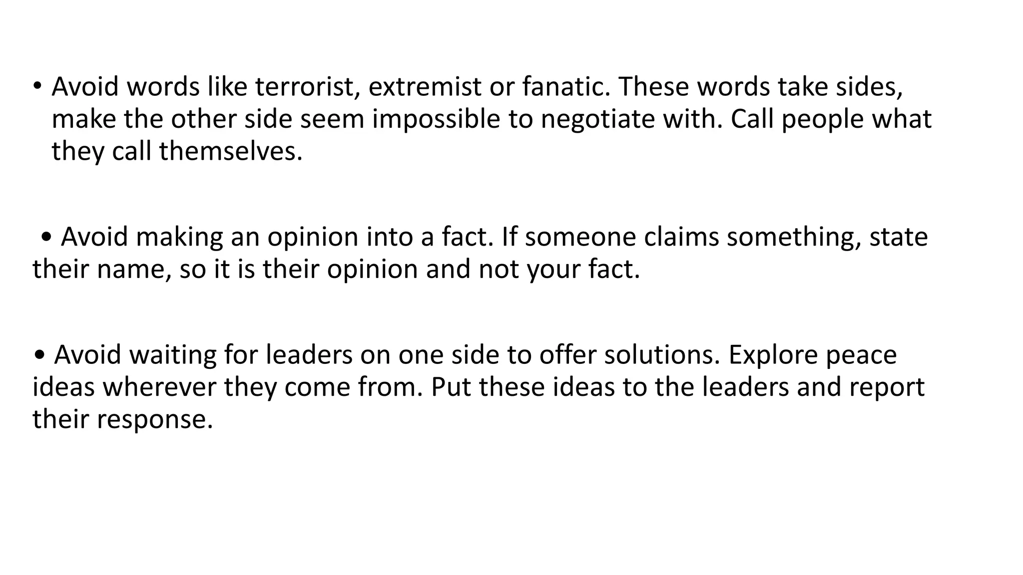• Avoid words like terrorist, extremist or fanatic. These words take sides,
make the other side seem impossible to negotiate with. Call people what
they call themselves.
• Avoid making an opinion into a fact. If someone claims something, state
their name, so it is their opinion and not your fact.
• Avoid waiting for leaders on one side to offer solutions. Explore peace
ideas wherever they come from. Put these ideas to the leaders and report
their response.
 