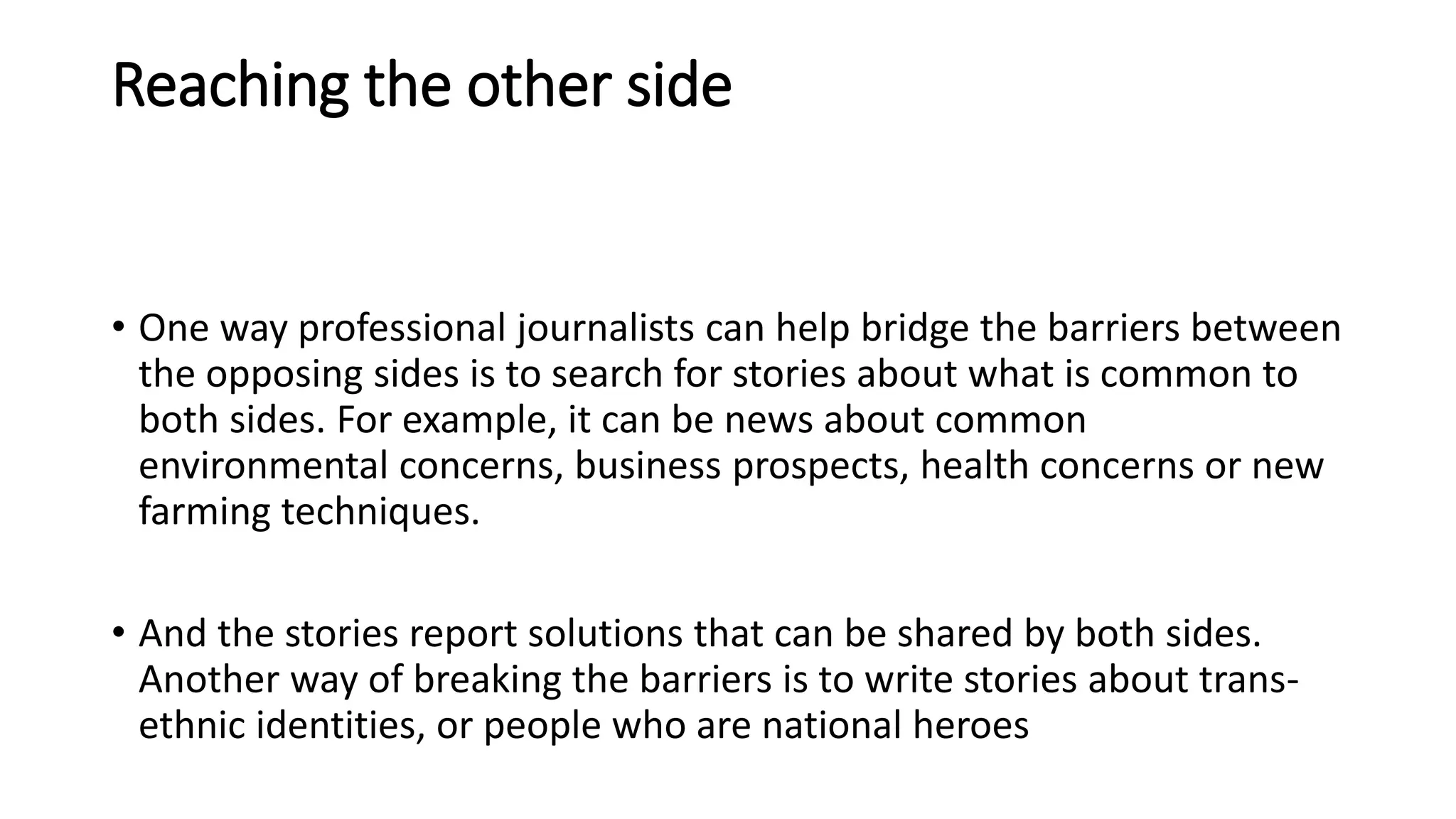 Reaching the other side
• One way professional journalists can help bridge the barriers between
the opposing sides is to search for stories about what is common to
both sides. For example, it can be news about common
environmental concerns, business prospects, health concerns or new
farming techniques.
• And the stories report solutions that can be shared by both sides.
Another way of breaking the barriers is to write stories about trans-
ethnic identities, or people who are national heroes
 