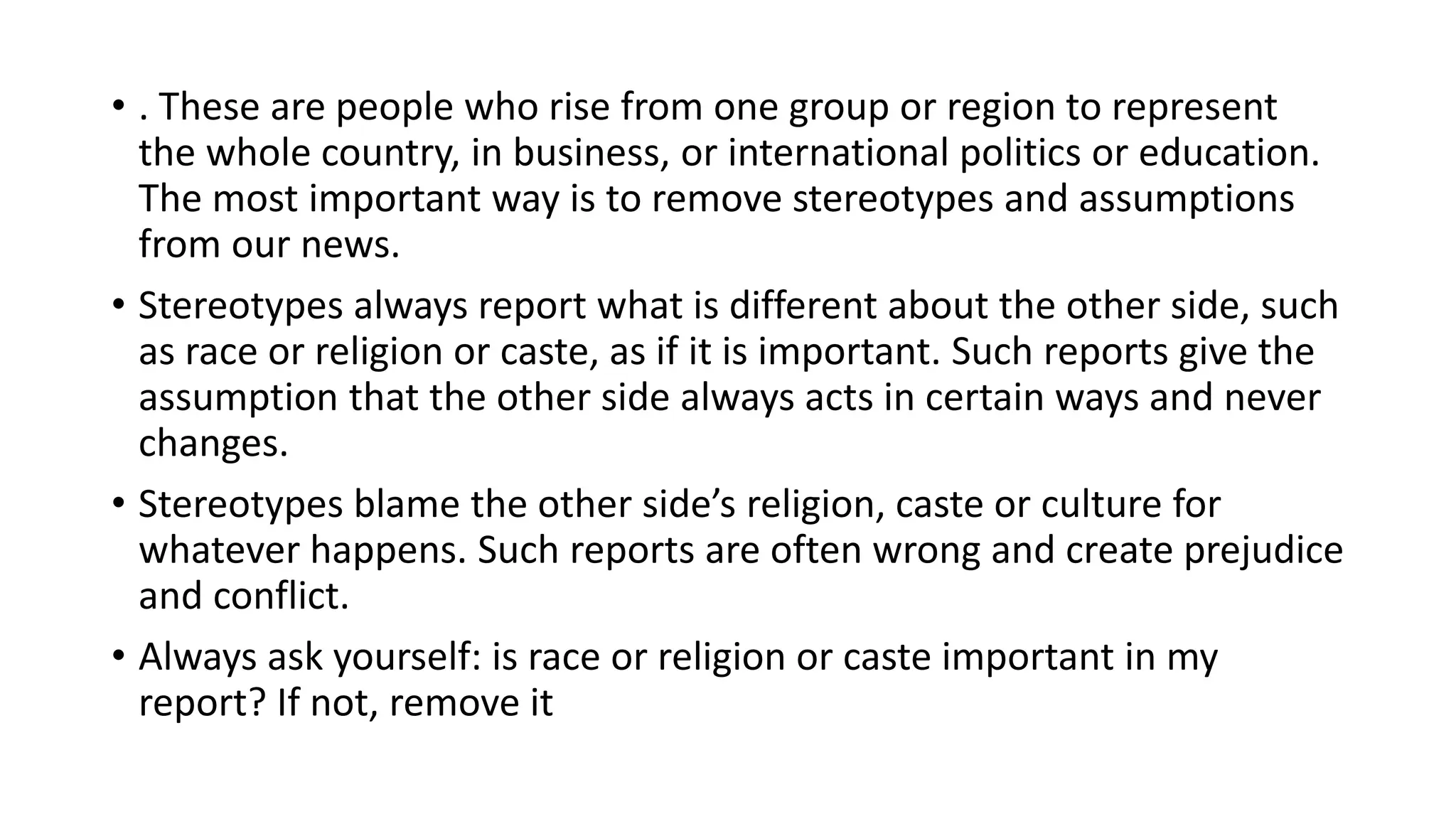 • . These are people who rise from one group or region to represent
the whole country, in business, or international politics or education.
The most important way is to remove stereotypes and assumptions
from our news.
• Stereotypes always report what is different about the other side, such
as race or religion or caste, as if it is important. Such reports give the
assumption that the other side always acts in certain ways and never
changes.
• Stereotypes blame the other side’s religion, caste or culture for
whatever happens. Such reports are often wrong and create prejudice
and conflict.
• Always ask yourself: is race or religion or caste important in my
report? If not, remove it
 