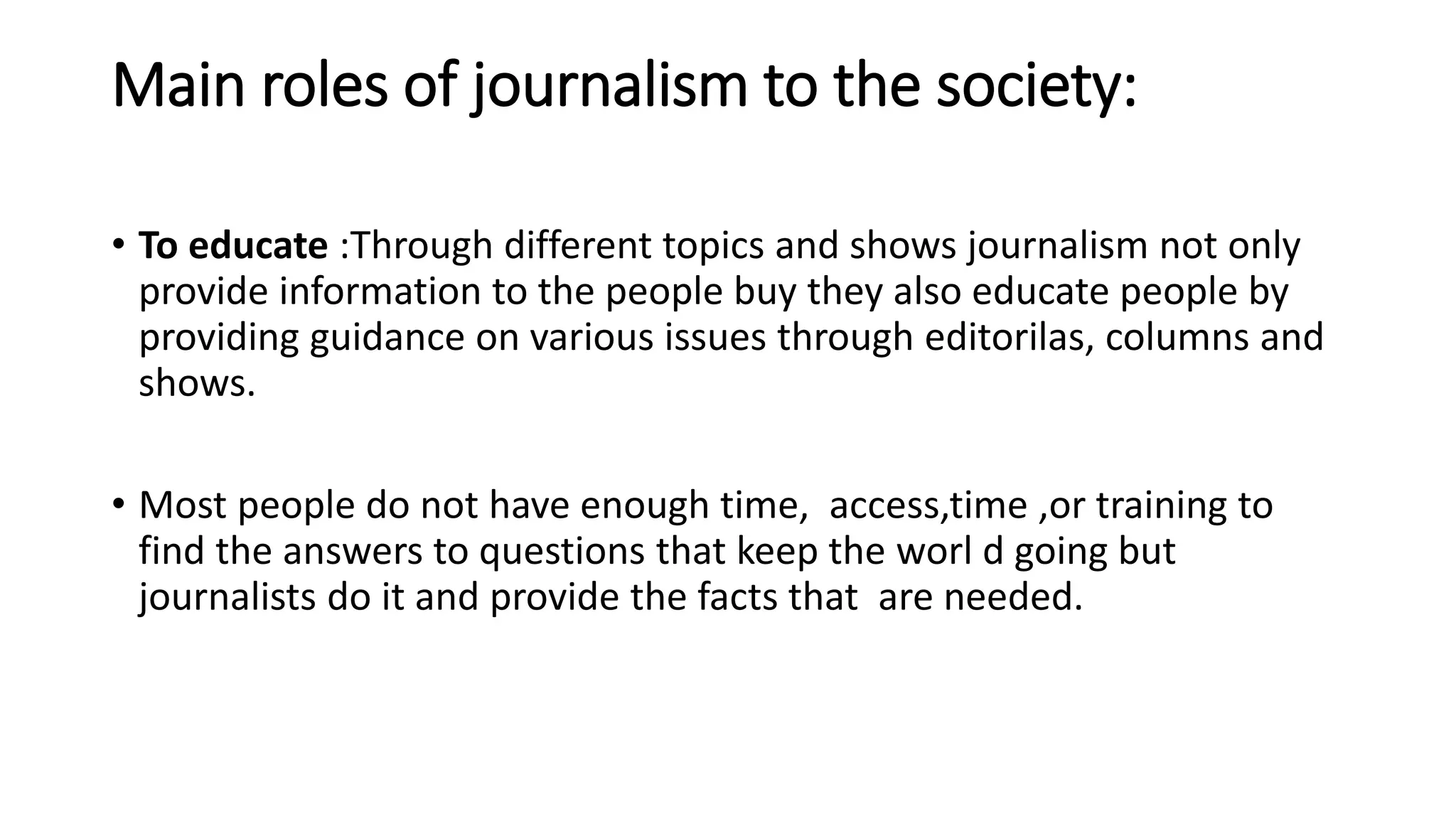 Main roles of journalism to the society:
• To educate :Through different topics and shows journalism not only
provide information to the people buy they also educate people by
providing guidance on various issues through editorilas, columns and
shows.
• Most people do not have enough time, access,time ,or training to
find the answers to questions that keep the worl d going but
journalists do it and provide the facts that are needed.
 