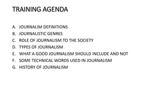 TRAINING AGENDA
A. JOURNALIM DEFINITIONS
B. JOURNALISTIC GENRES
C. ROLE OF JOURNALISM TO THE SOCIETY
D. TYPES OF JOURNALISM
E. WHAT A GOOD JOURNALISM SHOULD INCLUDE AND NOT
F. SOME TECHNICAL WORDS USED IN JOURNALISM
G. HISTORY OF JOURNALISM
 