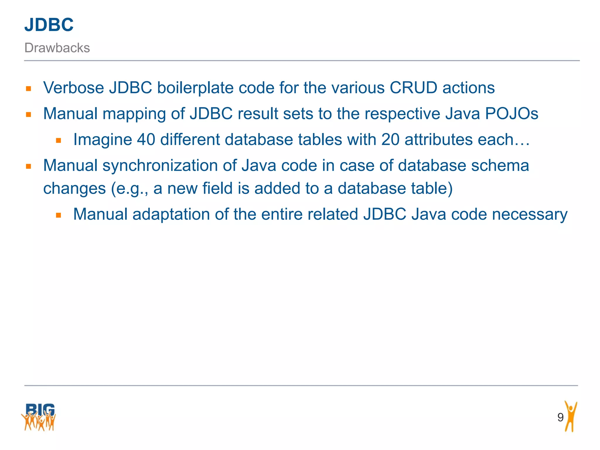 JDBC 9 Drawbacks ▪ Verbose JDBC boilerplate code for the various CRUD actions ▪ Manual mapping of JDBC result sets to the respective Java POJOs ▪ Imagine 40 different database tables with 20 attributes each… ▪ Manual synchronization of Java code in case of database schema changes (e.g., a new field is added to a database table) ▪ Manual adaptation of the entire related JDBC Java code necessary ! 