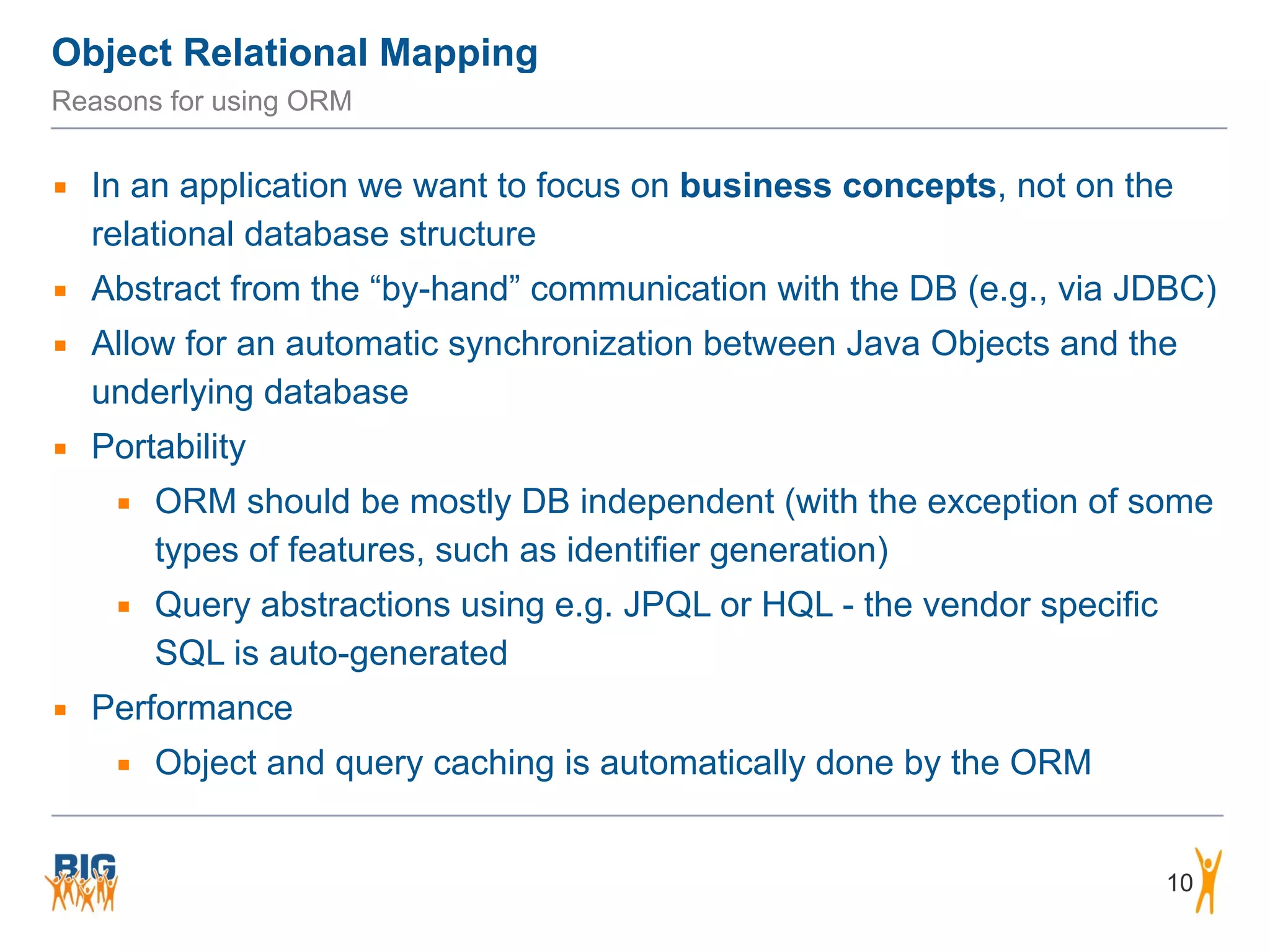 Object Relational Mapping 10 Reasons for using ORM ▪ In an application we want to focus on business concepts, not on the relational database structure ▪ Abstract from the “by-hand” communication with the DB (e.g., via JDBC) ▪ Allow for an automatic synchronization between Java Objects and the underlying database ▪ Portability ▪ ORM should be mostly DB independent (with the exception of some types of features, such as identifier generation) ▪ Query abstractions using e.g. JPQL or HQL - the vendor specific SQL is auto-generated ▪ Performance ▪ Object and query caching is automatically done by the ORM 