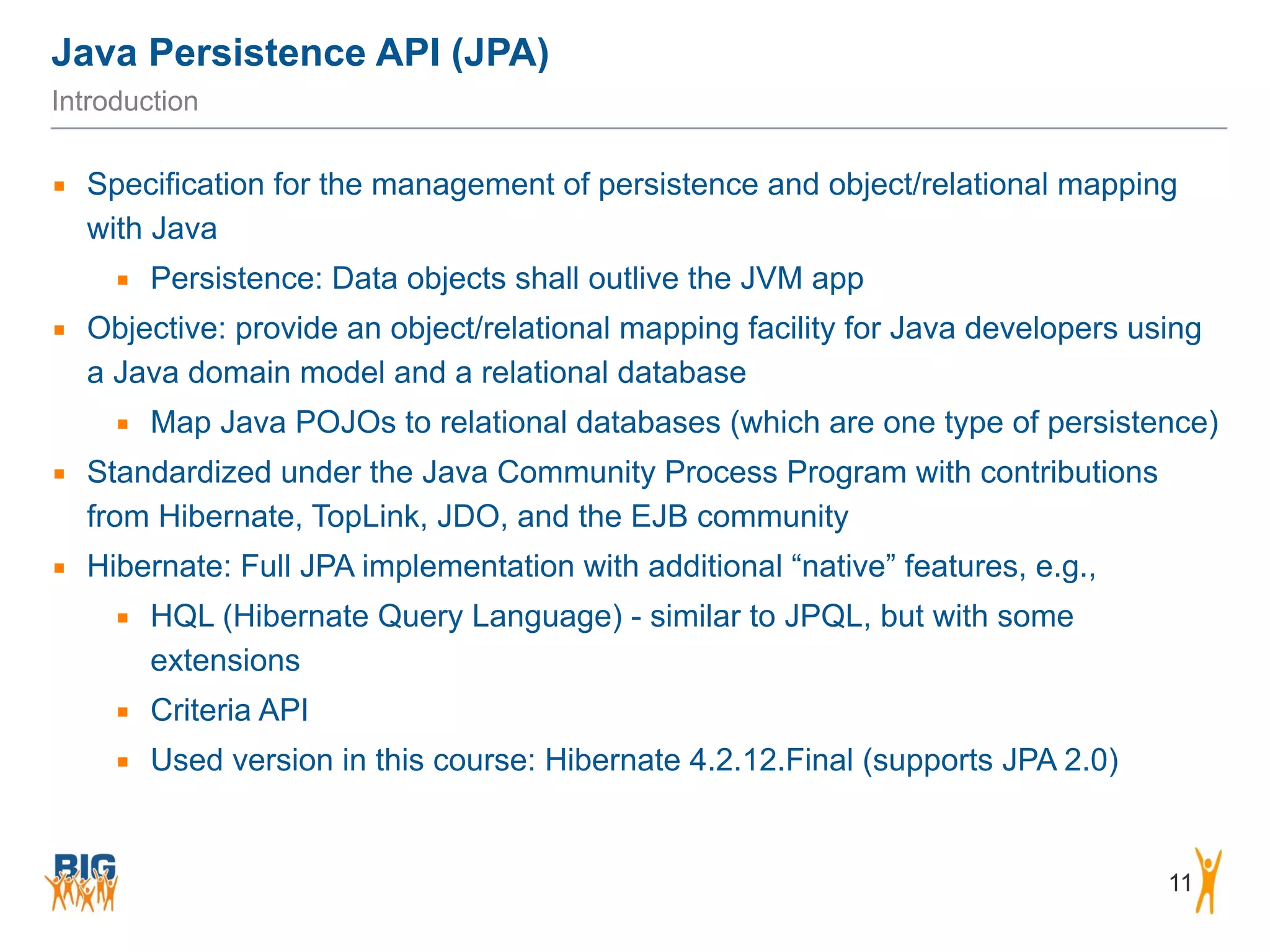 Java Persistence API (JPA) 11 Introduction ▪ Specification for the management of persistence and object/relational mapping with Java ▪ Persistence: Data objects shall outlive the JVM app ▪ Objective: provide an object/relational mapping facility for Java developers using a Java domain model and a relational database ▪ Map Java POJOs to relational databases (which are one type of persistence) ▪ Standardized under the Java Community Process Program with contributions from Hibernate, TopLink, JDO, and the EJB community ▪ Hibernate: Full JPA implementation with additional “native” features, e.g., ▪ HQL (Hibernate Query Language) - similar to JPQL, but with some extensions ▪ Criteria API ▪ Used version in this course: Hibernate 4.2.12.Final (supports JPA 2.0) 