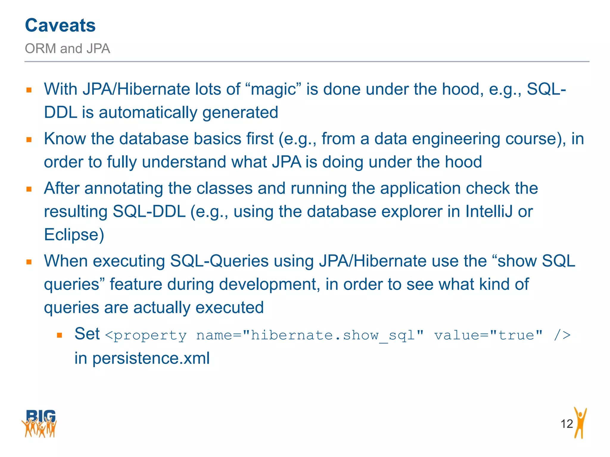 Caveats 12 ORM and JPA ▪ With JPA/Hibernate lots of “magic” is done under the hood, e.g., SQL- DDL is automatically generated ▪ Know the database basics first (e.g., from a data engineering course), in order to fully understand what JPA is doing under the hood ▪ After annotating the classes and running the application check the resulting SQL-DDL (e.g., using the database explorer in IntelliJ or Eclipse) ▪ When executing SQL-Queries using JPA/Hibernate use the “show SQL queries” feature during development, in order to see what kind of queries are actually executed ▪ Set <property name="hibernate.show_sql" value="true" /> in persistence.xml 