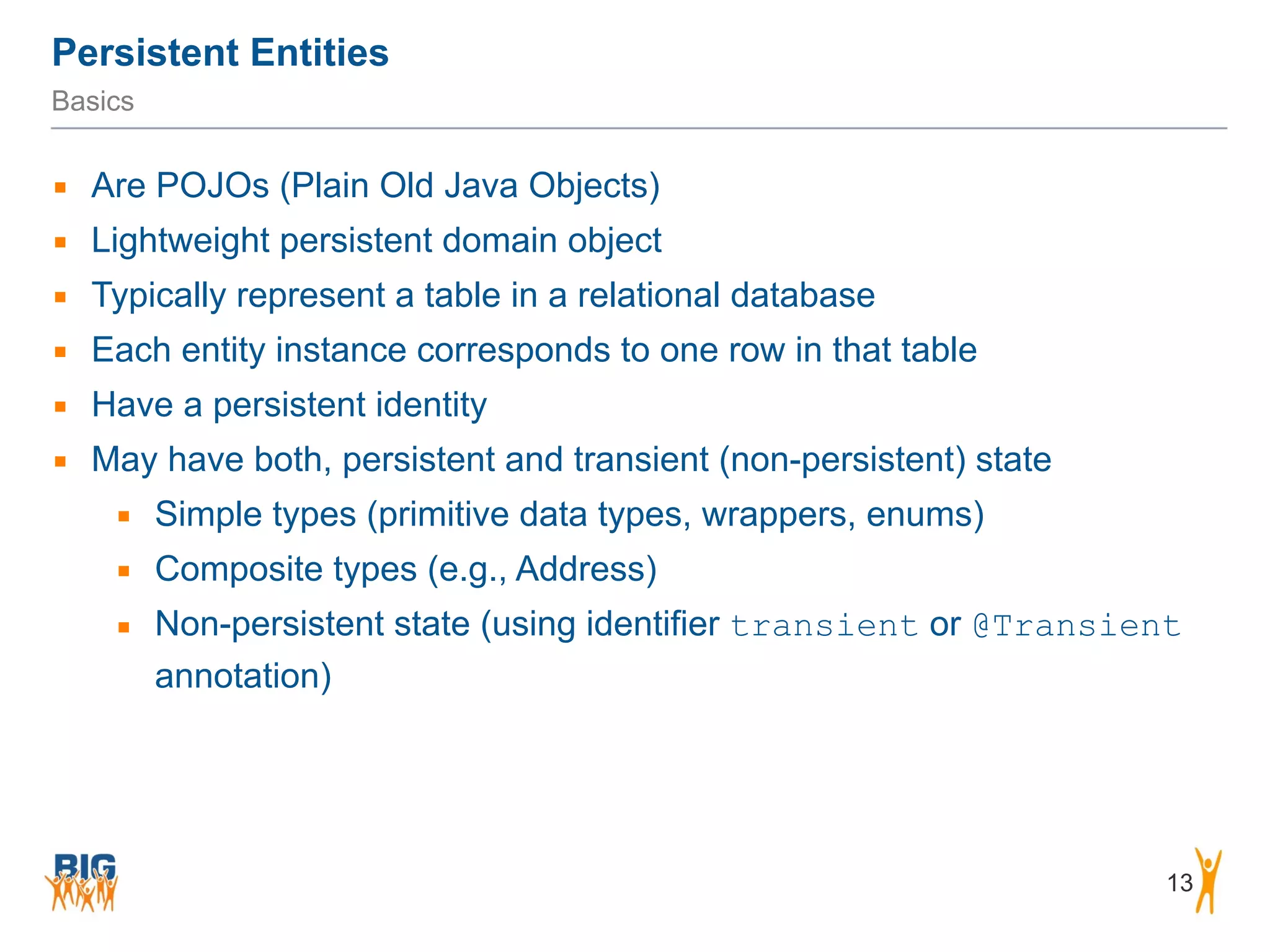 Persistent Entities 13 Basics ▪ Are POJOs (Plain Old Java Objects) ▪ Lightweight persistent domain object ▪ Typically represent a table in a relational database ▪ Each entity instance corresponds to one row in that table ▪ Have a persistent identity ▪ May have both, persistent and transient (non-persistent) state ▪ Simple types (primitive data types, wrappers, enums) ▪ Composite types (e.g., Address) ▪ Non-persistent state (using identifier transient or @Transient annotation) 