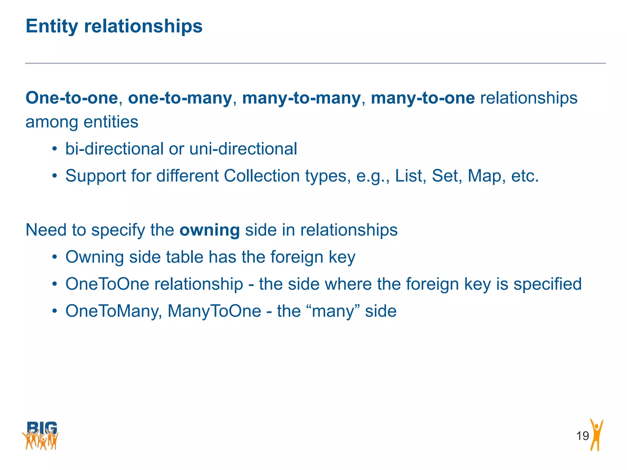 Entity relationships 19 One-to-one, one-to-many, many-to-many, many-to-one relationships among entities • bi-directional or uni-directional • Support for different Collection types, e.g., List, Set, Map, etc. ! Need to specify the owning side in relationships • Owning side table has the foreign key • OneToOne relationship - the side where the foreign key is specified • OneToMany, ManyToOne - the “many” side 