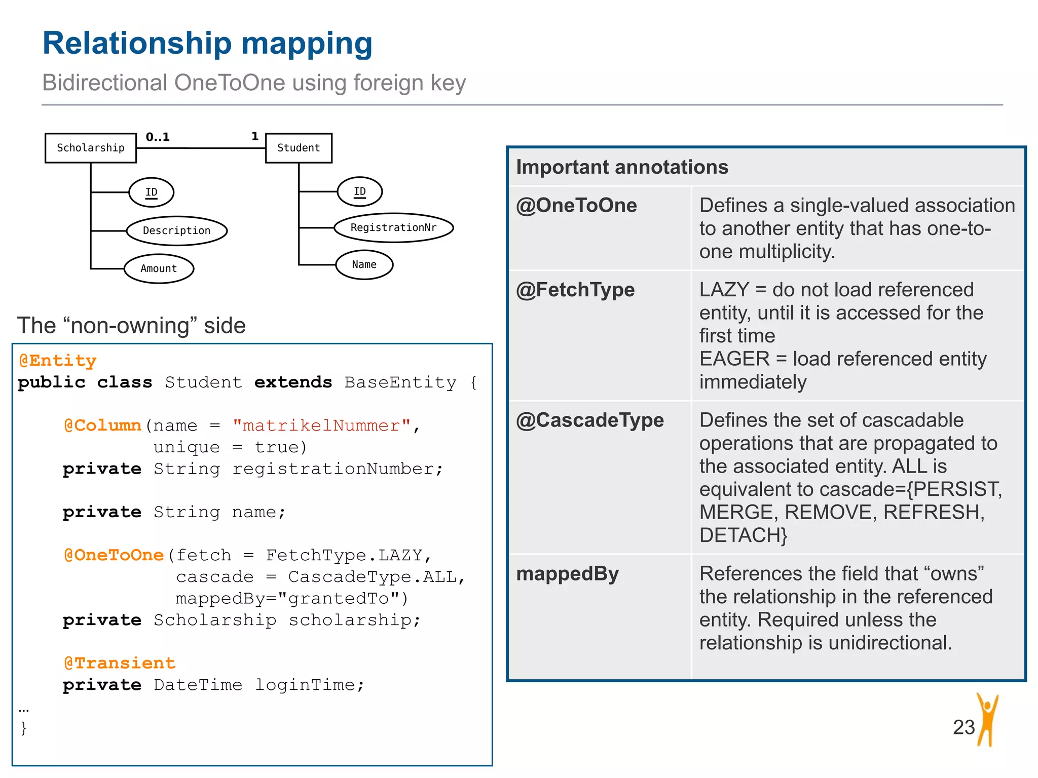 Relationship mapping 23 Bidirectional OneToOne using foreign key @Entity public class Student extends BaseEntity { ! @Column(name = "matrikelNummer",   unique = true) private String registrationNumber; ! private String name; ! @OneToOne(fetch = FetchType.LAZY,   cascade = CascadeType.ALL,  mappedBy="grantedTo") private Scholarship scholarship; ! @Transient private DateTime loginTime; … } Important annotations @OneToOne Defines a single-valued association to another entity that has one-to- one multiplicity. @FetchType LAZY = do not load referenced entity, until it is accessed for the first time EAGER = load referenced entity immediately @CascadeType Defines the set of cascadable operations that are propagated to the associated entity. ALL is equivalent to cascade={PERSIST, MERGE, REMOVE, REFRESH, DETACH} mappedBy References the field that “owns” the relationship in the referenced entity. Required unless the relationship is unidirectional. The “non-owning” side 