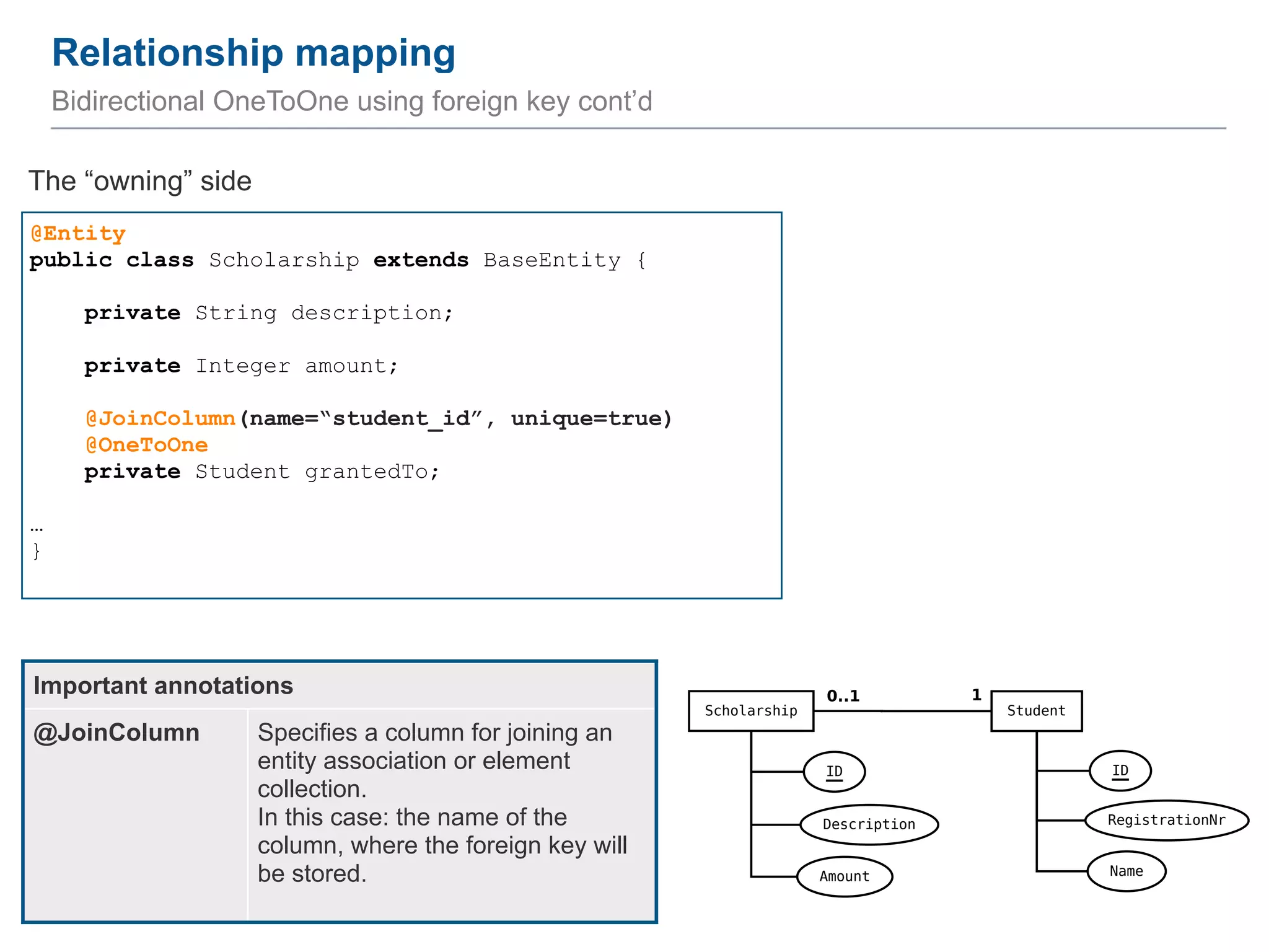 Relationship mapping 24 Bidirectional OneToOne using foreign key cont’d @Entity public class Scholarship extends BaseEntity { ! private String description; ! private Integer amount; ! @JoinColumn(name=“student_id”, unique=true) @OneToOne private Student grantedTo; ! … } The “owning” side Important annotations @JoinColumn Specifies a column for joining an entity association or element collection.   In this case: the name of the column, where the foreign key will be stored. 