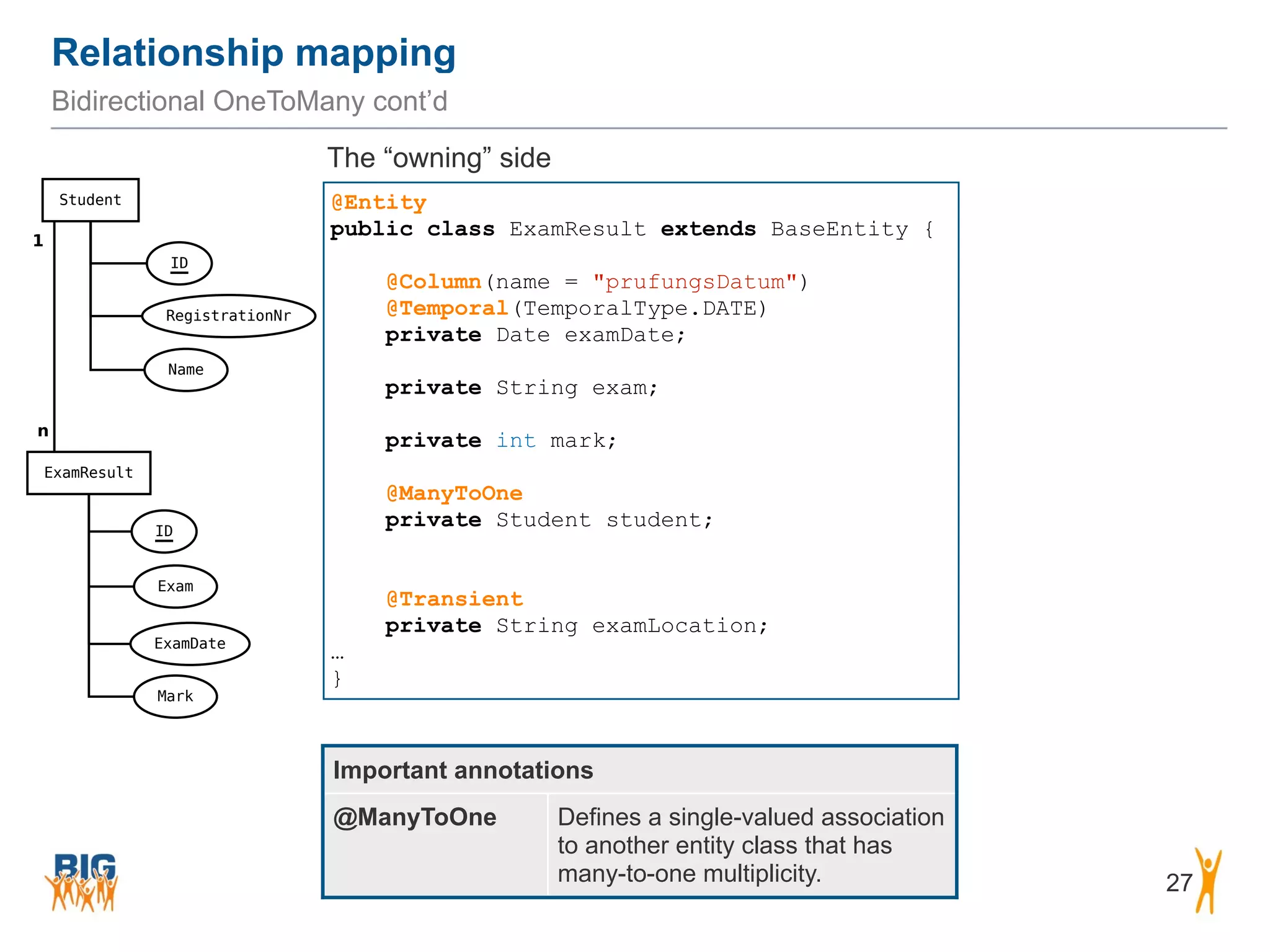 Relationship mapping 27 Bidirectional OneToMany cont’d @Entity public class ExamResult extends BaseEntity { ! @Column(name = "prufungsDatum") @Temporal(TemporalType.DATE) private Date examDate; ! private String exam; ! private int mark; ! @ManyToOne private Student student; ! ! @Transient private String examLocation; … } Important annotations @ManyToOne Defines a single-valued association to another entity class that has many-to-one multiplicity. The “owning” side 