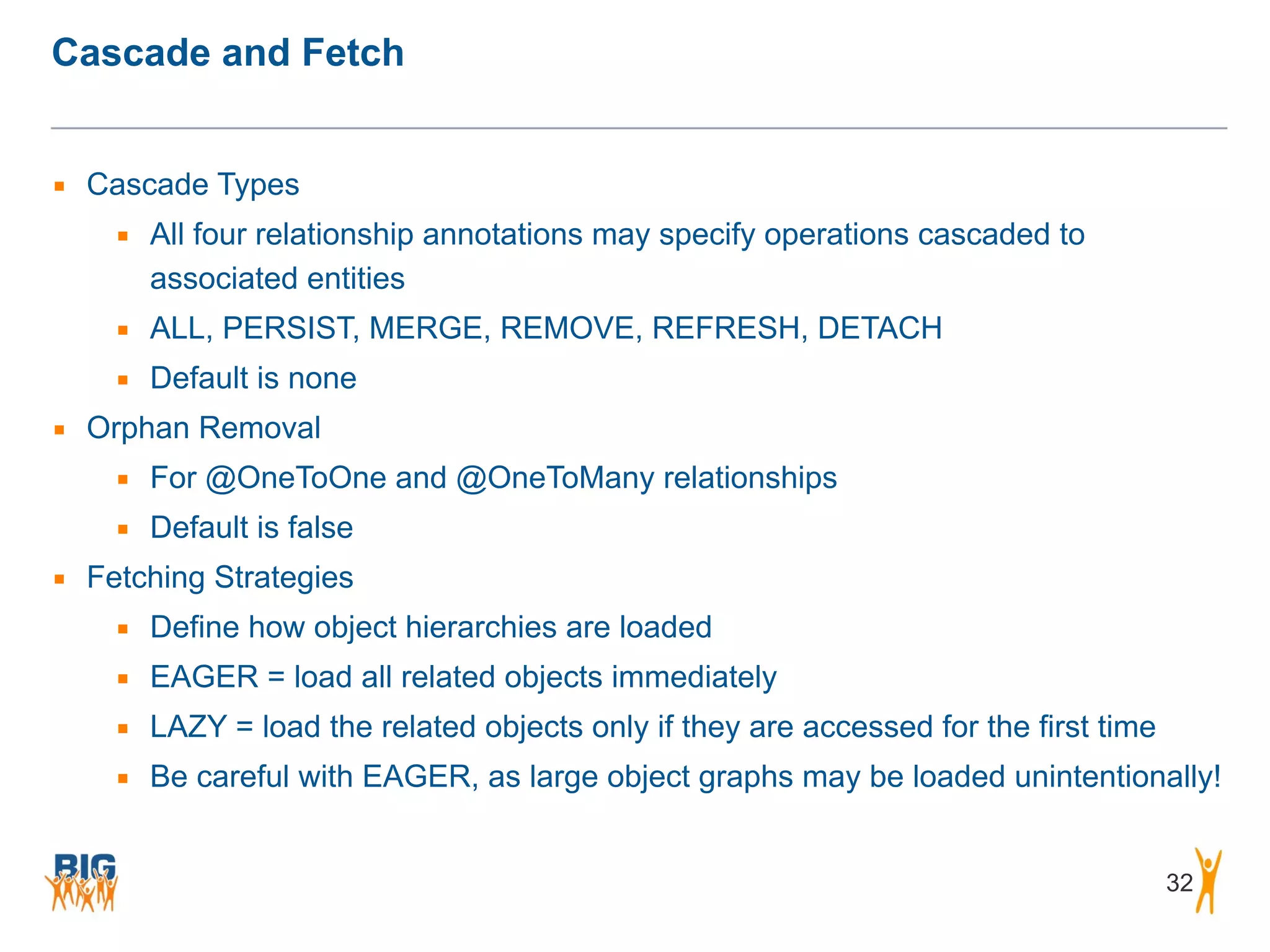 Cascade and Fetch 32 ▪ Cascade Types ▪ All four relationship annotations may specify operations cascaded to associated entities ▪ ALL, PERSIST, MERGE, REMOVE, REFRESH, DETACH ▪ Default is none ▪ Orphan Removal ▪ For @OneToOne and @OneToMany relationships ▪ Default is false ▪ Fetching Strategies ▪ Define how object hierarchies are loaded ▪ EAGER = load all related objects immediately ▪ LAZY = load the related objects only if they are accessed for the first time ▪ Be careful with EAGER, as large object graphs may be loaded unintentionally! 
