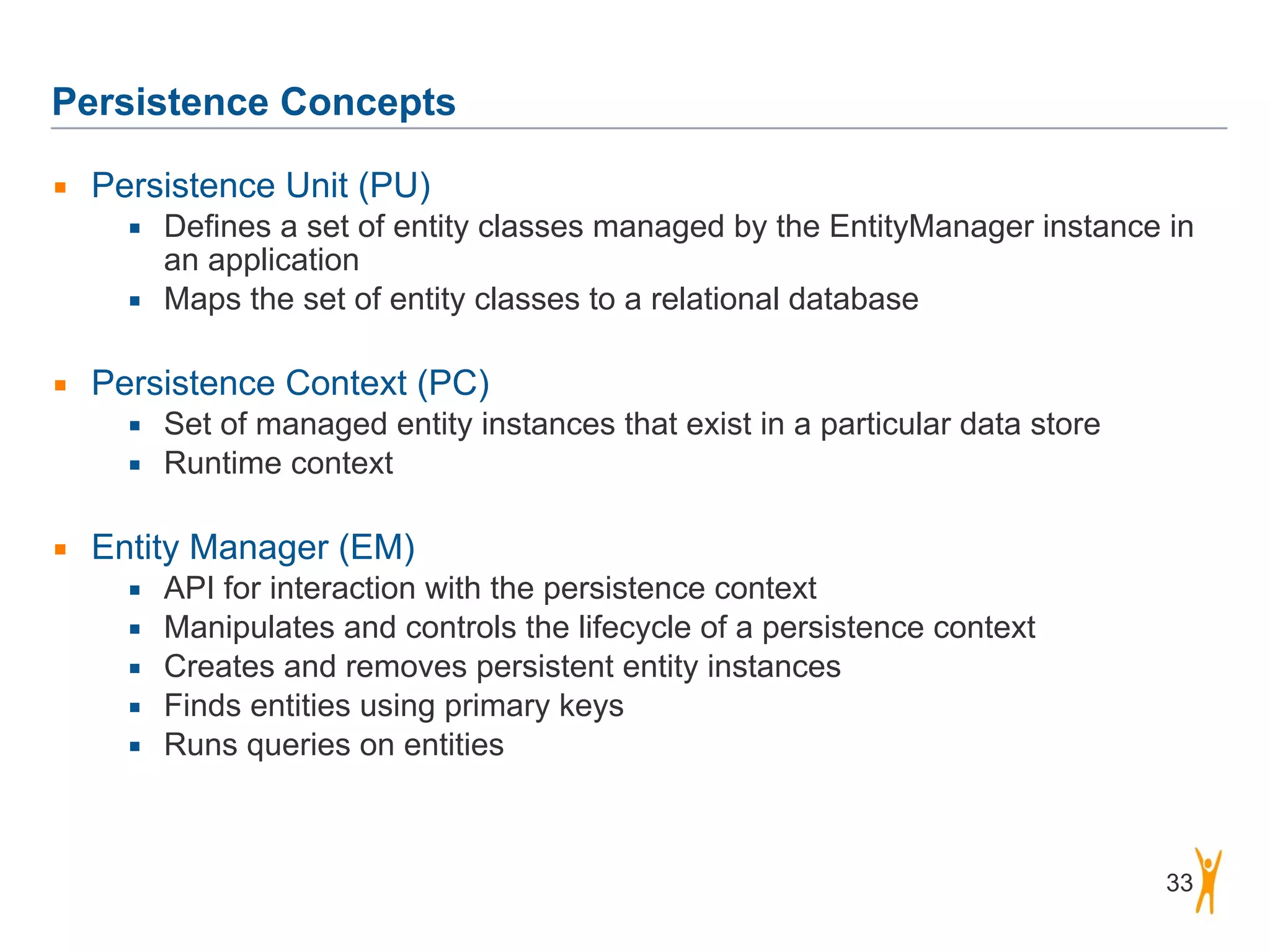Persistence Concepts 33 ▪ Persistence Unit (PU) ▪ Defines a set of entity classes managed by the EntityManager instance in an application ▪ Maps the set of entity classes to a relational database ! ▪ Persistence Context (PC) ▪ Set of managed entity instances that exist in a particular data store ▪ Runtime context ! ▪ Entity Manager (EM) ▪ API for interaction with the persistence context ▪ Manipulates and controls the lifecycle of a persistence context ▪ Creates and removes persistent entity instances ▪ Finds entities using primary keys ▪ Runs queries on entities 