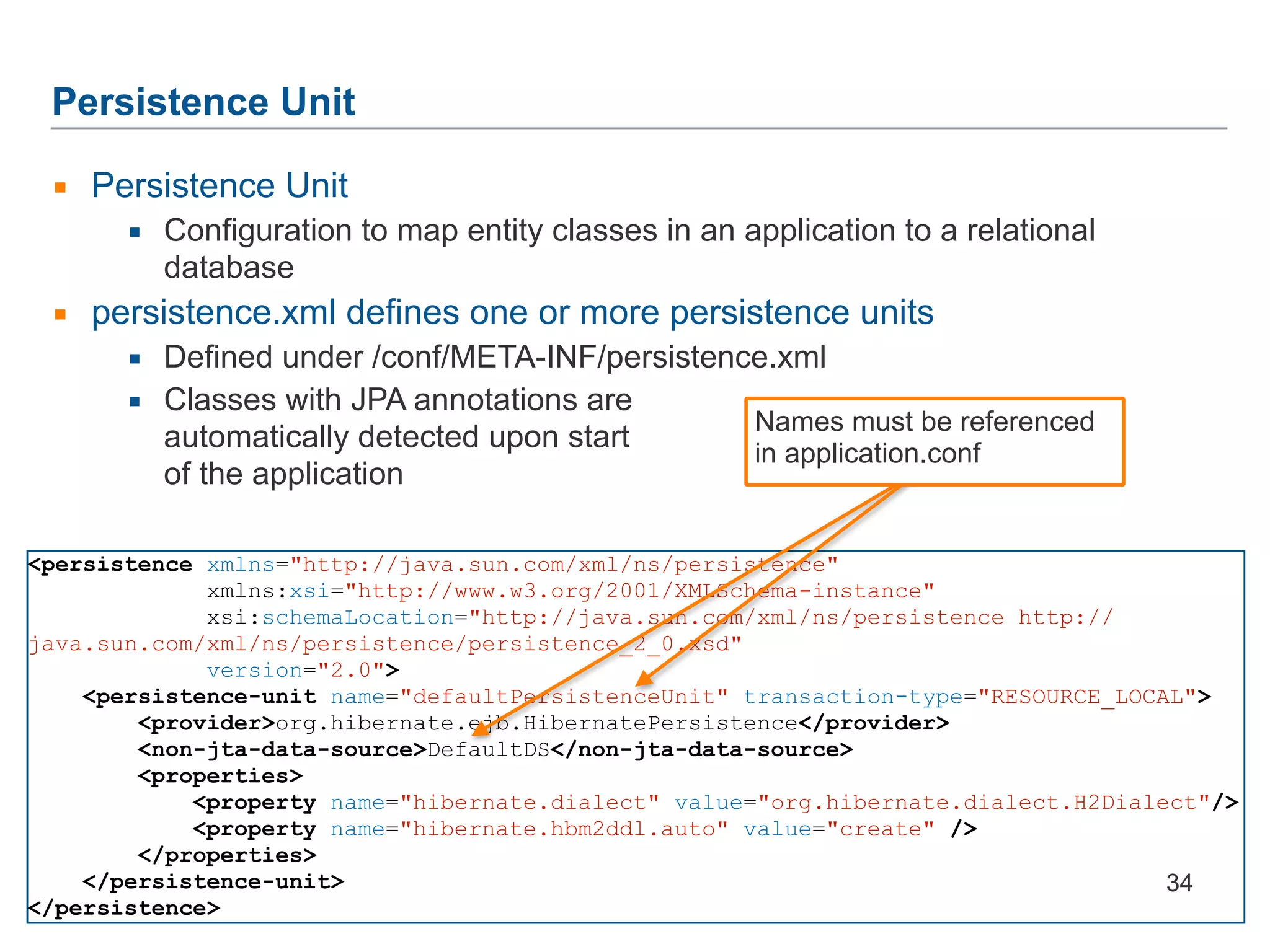 Persistence Unit ▪ Persistence Unit ▪ Configuration to map entity classes in an application to a relational database ▪ persistence.xml defines one or more persistence units ▪ Defined under /conf/META-INF/persistence.xml ▪ Classes with JPA annotations are  automatically detected upon start  of the application <persistence xmlns="http://java.sun.com/xml/ns/persistence" xmlns:xsi="http://www.w3.org/2001/XMLSchema-instance" xsi:schemaLocation="http://java.sun.com/xml/ns/persistence http:// java.sun.com/xml/ns/persistence/persistence_2_0.xsd" version="2.0"> <persistence-unit name="defaultPersistenceUnit" transaction-type="RESOURCE_LOCAL"> <provider>org.hibernate.ejb.HibernatePersistence</provider> <non-jta-data-source>DefaultDS</non-jta-data-source> <properties> <property name="hibernate.dialect" value="org.hibernate.dialect.H2Dialect"/> <property name="hibernate.hbm2ddl.auto" value="create" /> </properties> </persistence-unit> </persistence> 34 Names must be referenced in application.conf 