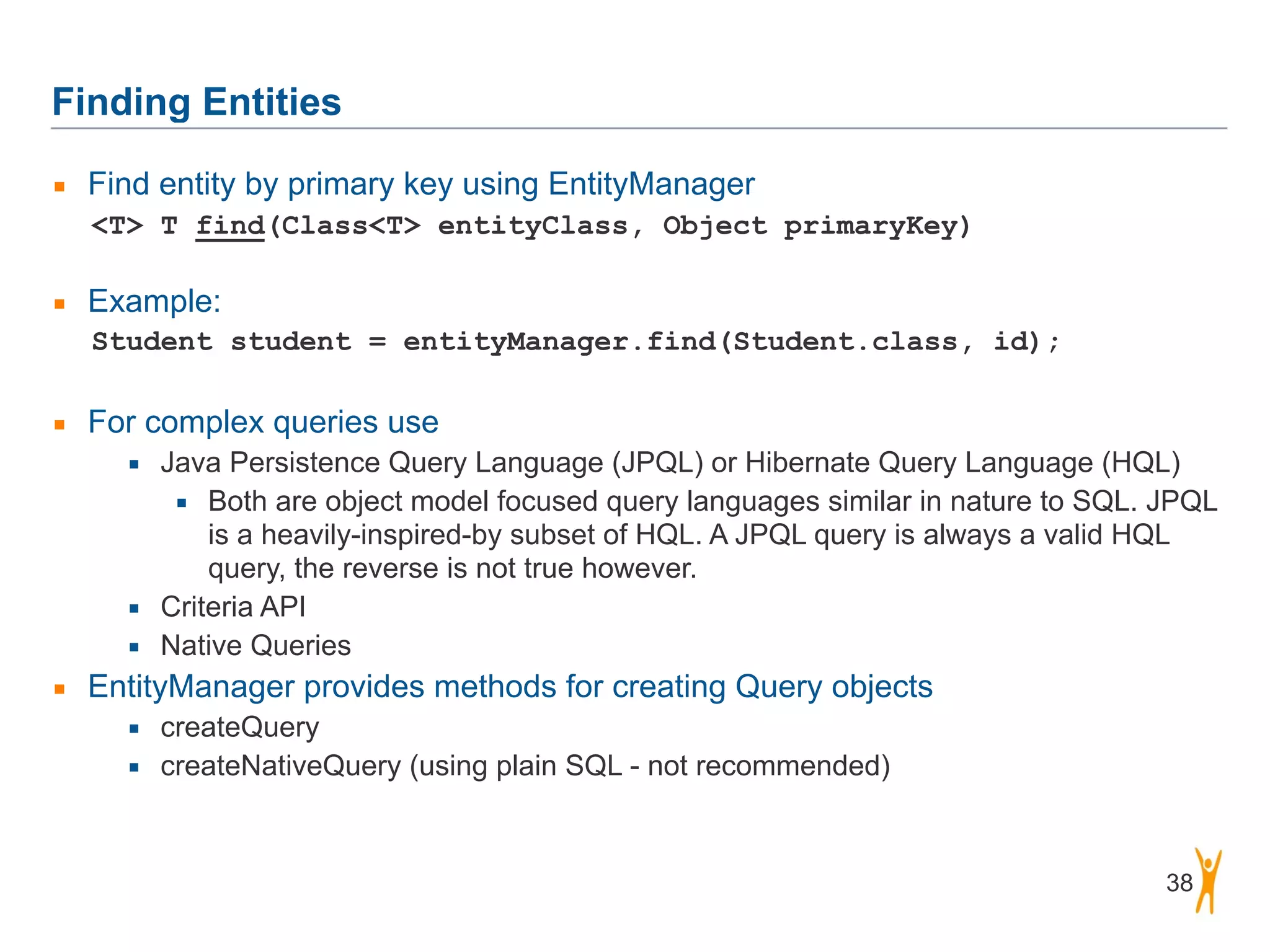 Finding Entities 38 ▪ Find entity by primary key using EntityManager <T> T find(Class<T> entityClass, Object primaryKey)  ▪ Example: Student student = entityManager.find(Student.class, id); ! ▪ For complex queries use ▪ Java Persistence Query Language (JPQL) or Hibernate Query Language (HQL) ▪ Both are object model focused query languages similar in nature to SQL. JPQL is a heavily-inspired-by subset of HQL. A JPQL query is always a valid HQL query, the reverse is not true however. ▪ Criteria API ▪ Native Queries ▪ EntityManager provides methods for creating Query objects ▪ createQuery ▪ createNativeQuery (using plain SQL - not recommended) 