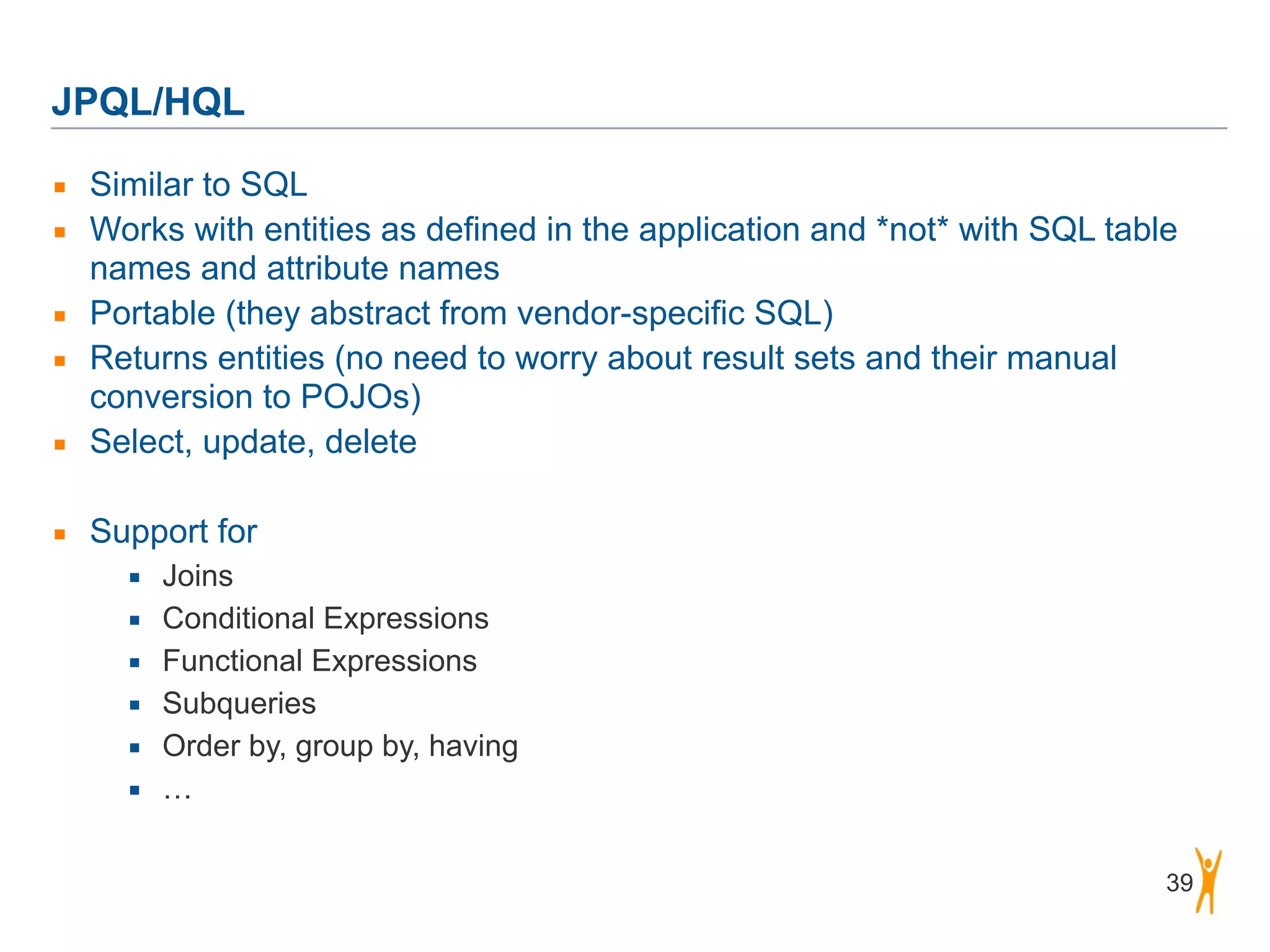 JPQL/HQL 39 ▪ Similar to SQL ▪ Works with entities as defined in the application and *not* with SQL table names and attribute names ▪ Portable (they abstract from vendor-specific SQL) ▪ Returns entities (no need to worry about result sets and their manual conversion to POJOs) ▪ Select, update, delete ! ▪ Support for ▪ Joins ▪ Conditional Expressions ▪ Functional Expressions ▪ Subqueries ▪ Order by, group by, having ▪ … 
