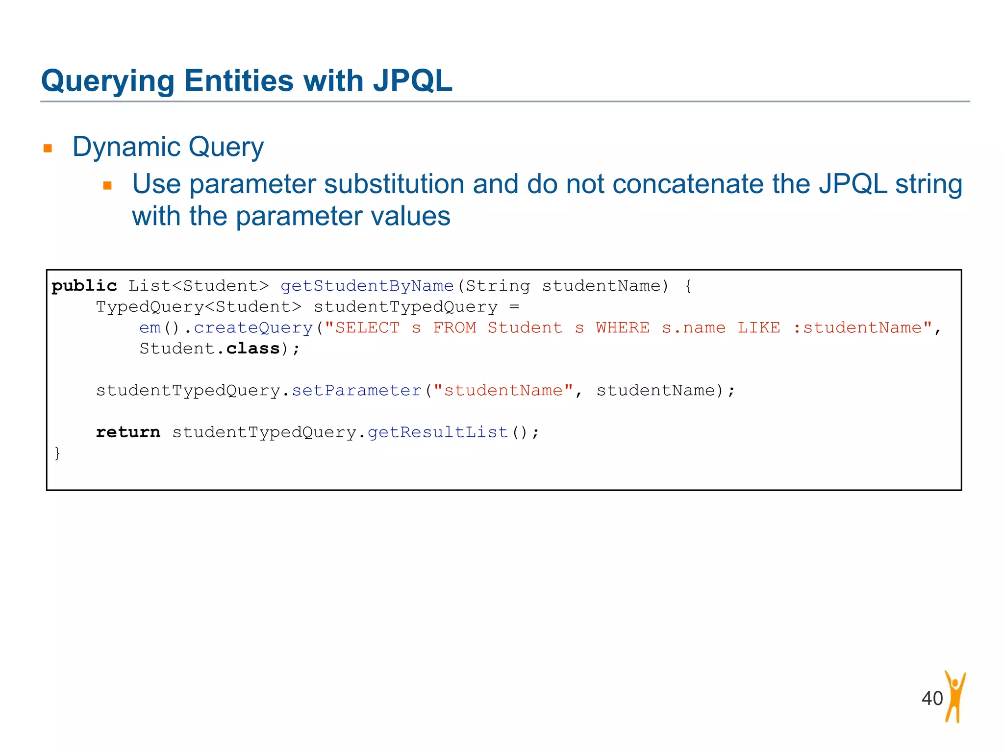 Querying Entities with JPQL 40 ▪ Dynamic Query ▪ Use parameter substitution and do not concatenate the JPQL string with the parameter values public List<Student> getStudentByName(String studentName) { TypedQuery<Student> studentTypedQuery = em().createQuery("SELECT s FROM Student s WHERE s.name LIKE :studentName",   Student.class); ! studentTypedQuery.setParameter("studentName", studentName); ! return studentTypedQuery.getResultList(); } 