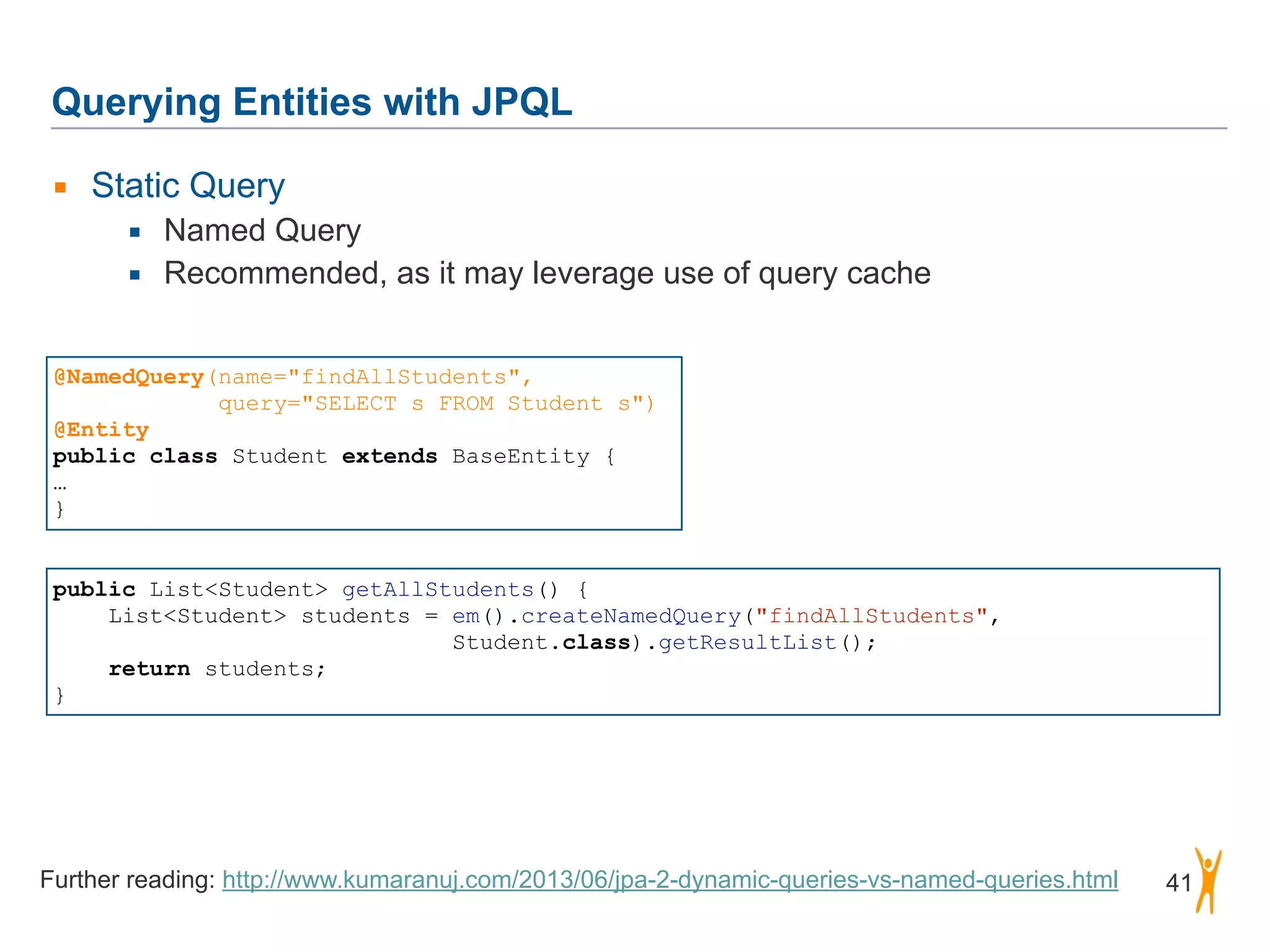 Querying Entities with JPQL 41 ▪ Static Query ▪ Named Query ▪ Recommended, as it may leverage use of query cache @NamedQuery(name="findAllStudents", query="SELECT s FROM Student s") @Entity public class Student extends BaseEntity { … } public List<Student> getAllStudents() { List<Student> students = em().createNamedQuery("findAllStudents",   Student.class).getResultList(); return students; } Further reading: http://www.kumaranuj.com/2013/06/jpa-2-dynamic-queries-vs-named-queries.html 