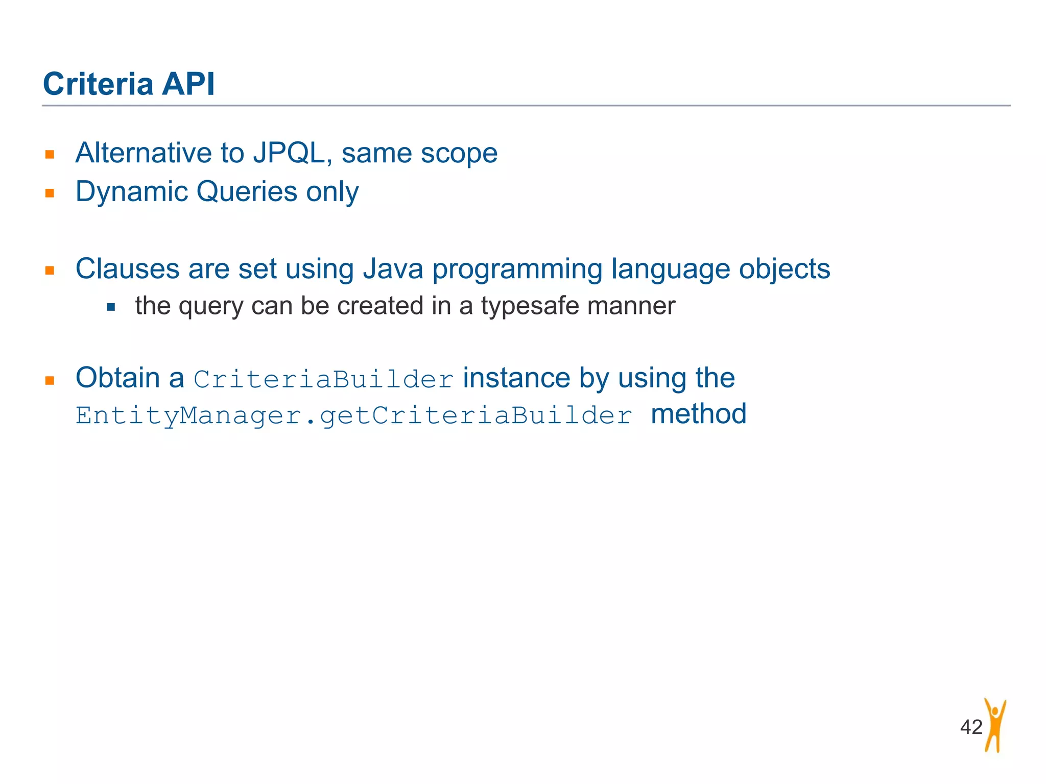 Criteria API 42 ▪ Alternative to JPQL, same scope ▪ Dynamic Queries only ! ▪ Clauses are set using Java programming language objects ▪ the query can be created in a typesafe manner ! ▪ Obtain a CriteriaBuilder instance by using the EntityManager.getCriteriaBuilder method 