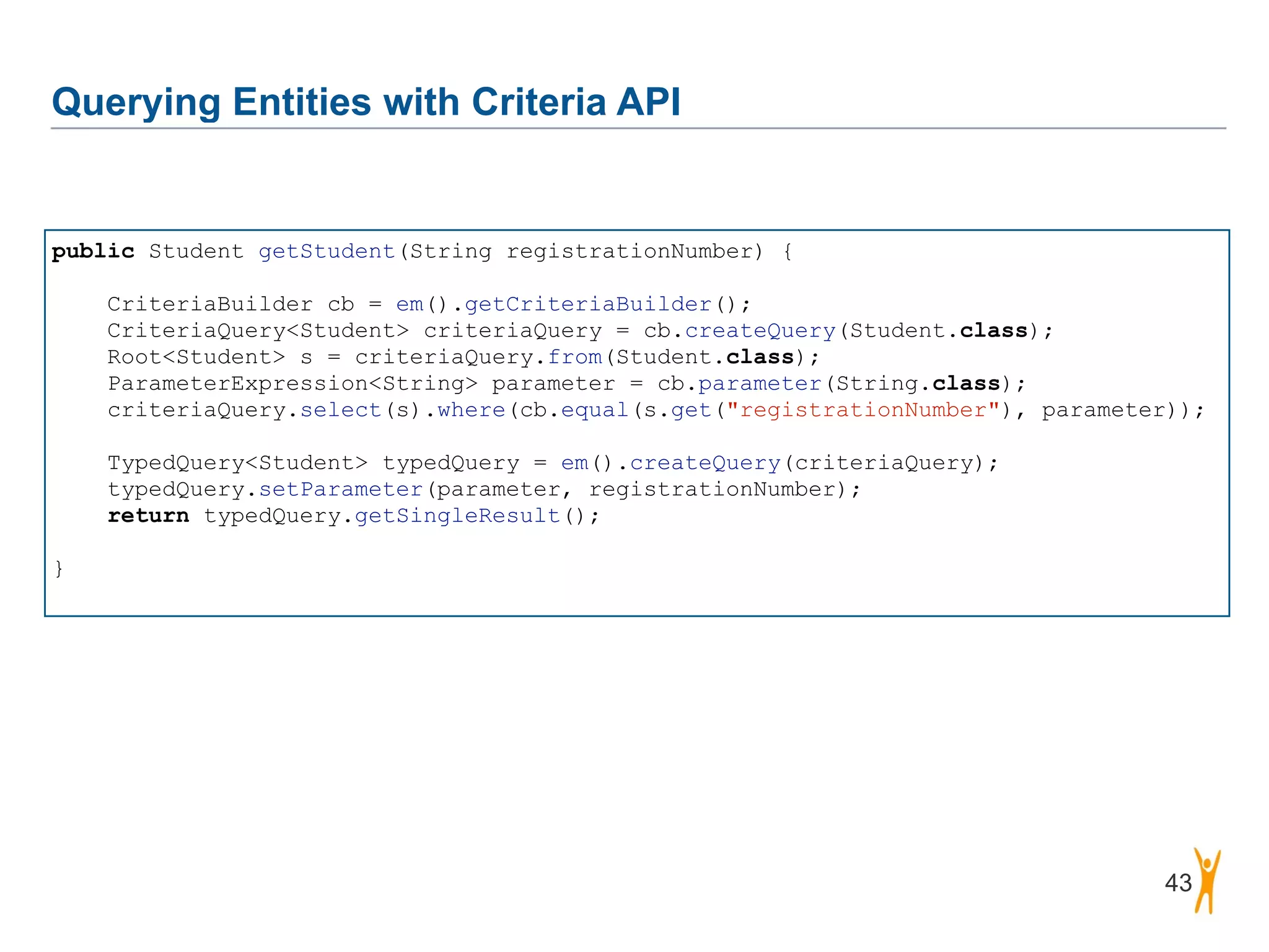 Querying Entities with Criteria API 43 public Student getStudent(String registrationNumber) { ! CriteriaBuilder cb = em().getCriteriaBuilder(); CriteriaQuery<Student> criteriaQuery = cb.createQuery(Student.class); Root<Student> s = criteriaQuery.from(Student.class); ParameterExpression<String> parameter = cb.parameter(String.class); criteriaQuery.select(s).where(cb.equal(s.get("registrationNumber"), parameter)); ! TypedQuery<Student> typedQuery = em().createQuery(criteriaQuery); typedQuery.setParameter(parameter, registrationNumber); return typedQuery.getSingleResult(); ! } 