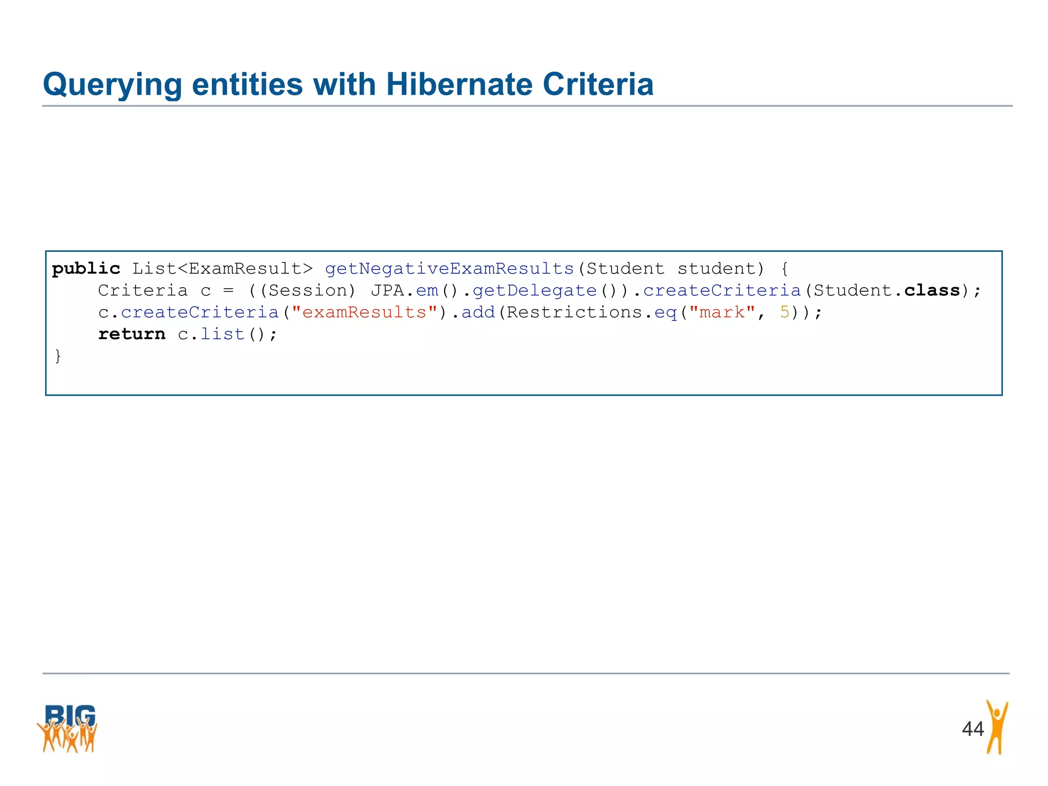 Querying entities with Hibernate Criteria 44 public List<ExamResult> getNegativeExamResults(Student student) { Criteria c = ((Session) JPA.em().getDelegate()).createCriteria(Student.class); c.createCriteria("examResults").add(Restrictions.eq("mark", 5)); return c.list(); } 