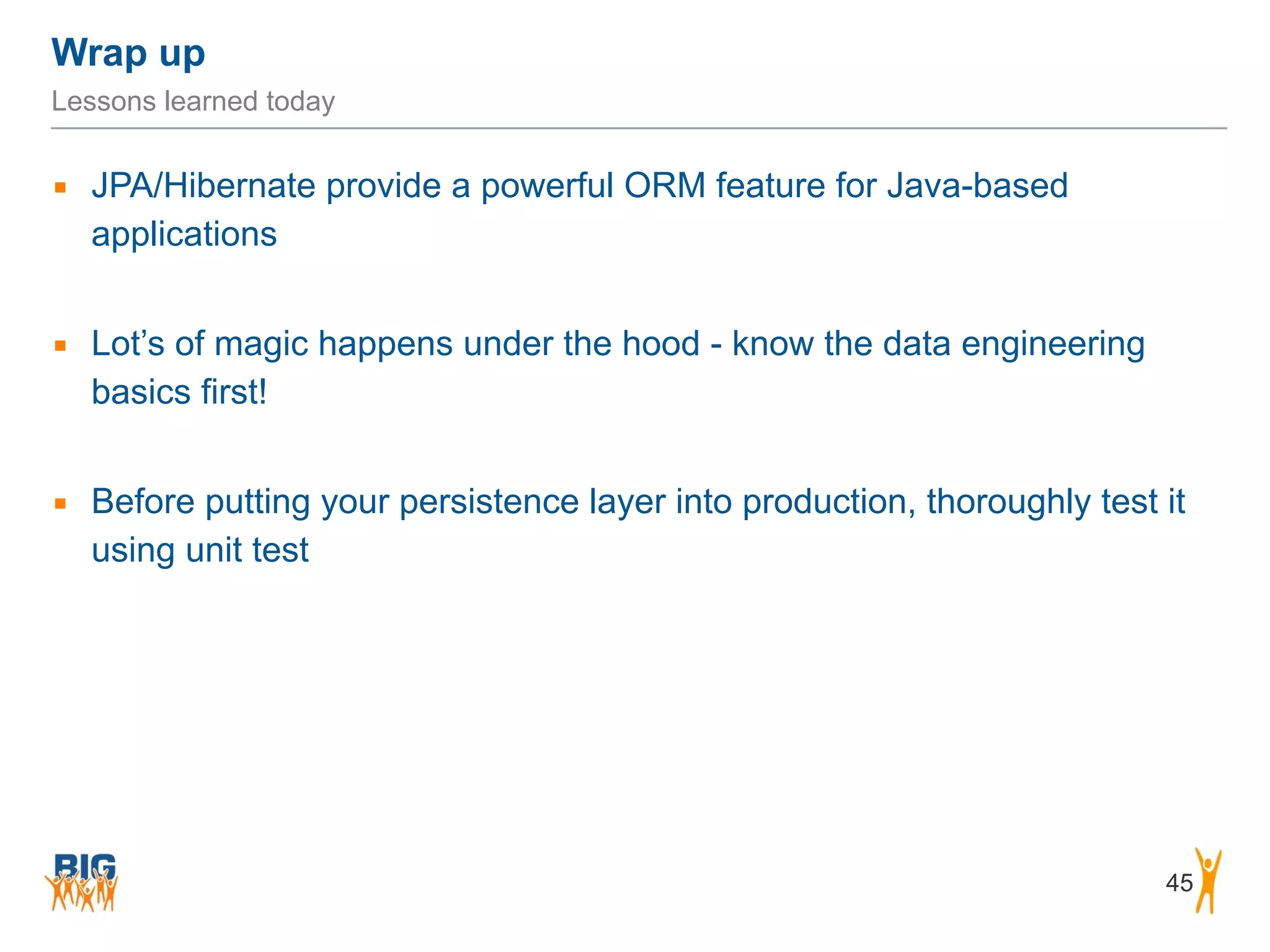 Wrap up 45 Lessons learned today ▪ JPA/Hibernate provide a powerful ORM feature for Java-based applications ! ▪ Lot’s of magic happens under the hood - know the data engineering basics first! ! ▪ Before putting your persistence layer into production, thoroughly test it using unit test 