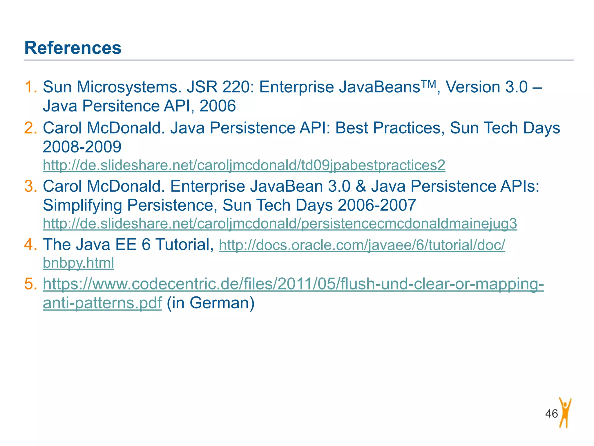 References 46 1. Sun Microsystems. JSR 220: Enterprise JavaBeansTM, Version 3.0 – Java Persitence API, 2006 2. Carol McDonald. Java Persistence API: Best Practices, Sun Tech Days 2008-2009  http://de.slideshare.net/caroljmcdonald/td09jpabestpractices2 3. Carol McDonald. Enterprise JavaBean 3.0 & Java Persistence APIs: Simplifying Persistence, Sun Tech Days 2006-2007  http://de.slideshare.net/caroljmcdonald/persistencecmcdonaldmainejug3 4. The Java EE 6 Tutorial, http://docs.oracle.com/javaee/6/tutorial/doc/ bnbpy.html 5. https://www.codecentric.de/files/2011/05/flush-und-clear-or-mapping- anti-patterns.pdf (in German) 