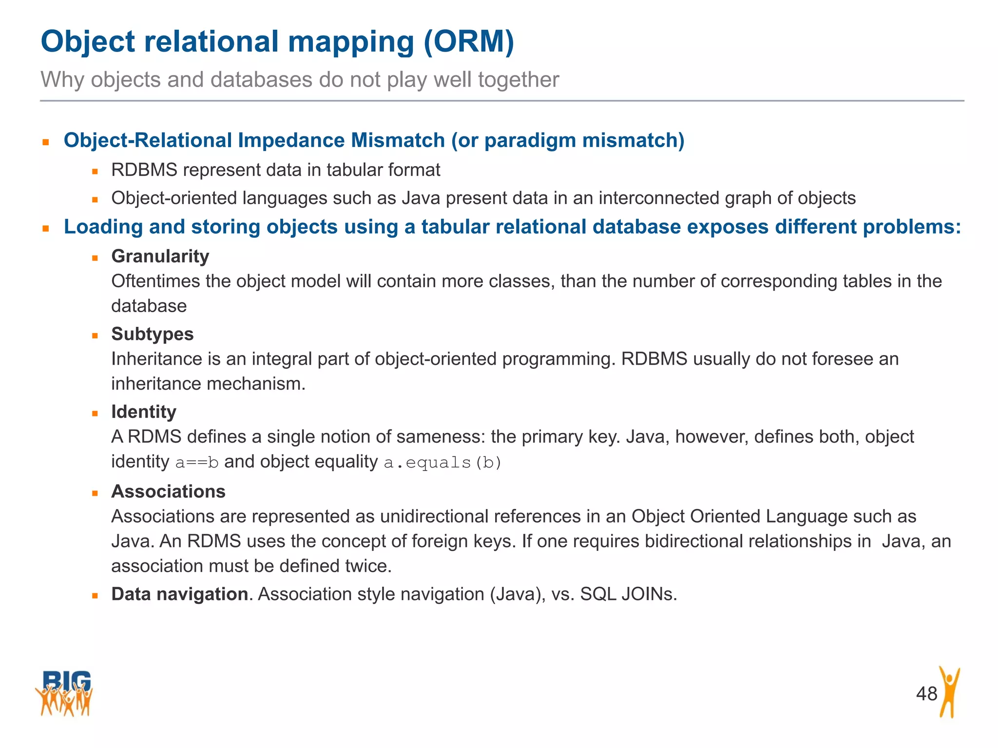 Object relational mapping (ORM) 48 Why objects and databases do not play well together ▪ Object-Relational Impedance Mismatch (or paradigm mismatch) ▪ RDBMS represent data in tabular format ▪ Object-oriented languages such as Java present data in an interconnected graph of objects ▪ Loading and storing objects using a tabular relational database exposes different problems: ▪ Granularity  Oftentimes the object model will contain more classes, than the number of corresponding tables in the database ▪ Subtypes  Inheritance is an integral part of object-oriented programming. RDBMS usually do not foresee an inheritance mechanism. ▪ Identity  A RDMS defines a single notion of sameness: the primary key. Java, however, defines both, object identity a==b and object equality a.equals(b) ▪ Associations  Associations are represented as unidirectional references in an Object Oriented Language such as Java. An RDMS uses the concept of foreign keys. If one requires bidirectional relationships in Java, an association must be defined twice. ▪ Data navigation. Association style navigation (Java), vs. SQL JOINs. 