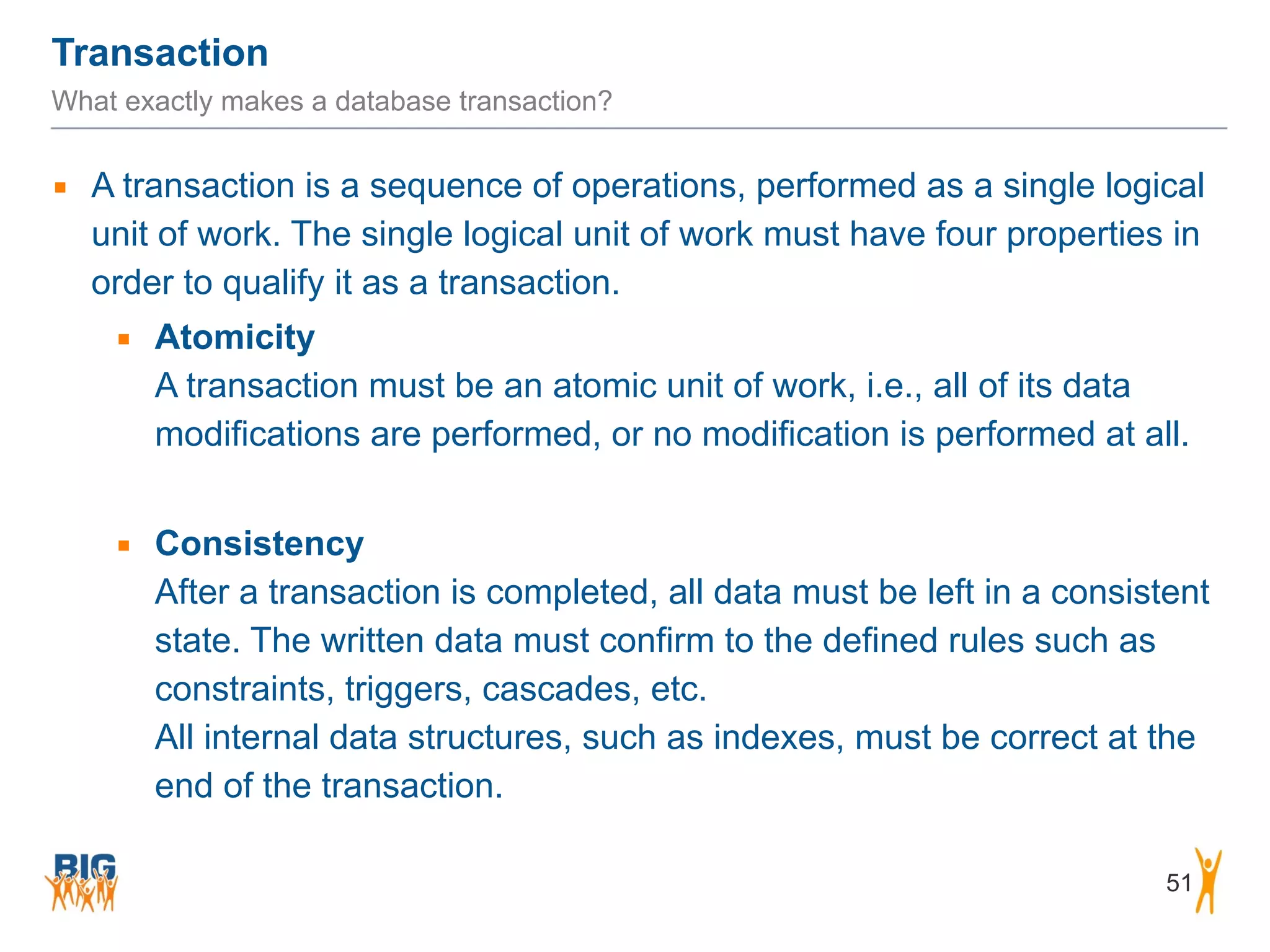 Transaction 51 What exactly makes a database transaction? ▪ A transaction is a sequence of operations, performed as a single logical unit of work. The single logical unit of work must have four properties in order to qualify it as a transaction. ▪ Atomicity  A transaction must be an atomic unit of work, i.e., all of its data modifications are performed, or no modification is performed at all. ! ▪ Consistency  After a transaction is completed, all data must be left in a consistent state. The written data must confirm to the defined rules such as constraints, triggers, cascades, etc.  All internal data structures, such as indexes, must be correct at the end of the transaction. 